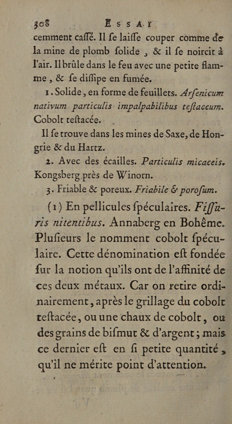 #06 00: EÉSSsAr cemment café. Il fe laiffe couper comme de la mine de plomb folide , &amp; il fe noircit à l'air. Hbrüle dans le feu avec une petite flam- me , &amp; fe diflipe en fumée. 1. Solide , en forme de feuillets. 4r/énicum nativum. particulis impalpabilibus teflaceur. Cobolt teftacée. Il fe trouve dans les mines de Saxe, de Hon- grie &amp; du Hartz. 2. Avec des écailles. Particulis micaceis. Kongsberg près de Winorn. 3. Friable &amp; poreux. Friabile &amp; porofum. (1) En pellicules fpéculaires. F1f]z- ris nitentibus. Annaberg en Bohême. Plufieurs le nomment cobolt fpécu- laire. Cette dénomination eft fondée fur la notion qu’ils ont de l’affinité de ces deux métaux. Car on retire ordi- nairement, après le grillage du cobolt teftacée, ou une chaux de cobolt, ou des grains de bifmut &amp; d'argent; mais ce dernier eft en fi petite quantité, qu’il ne mérite point d'attention.