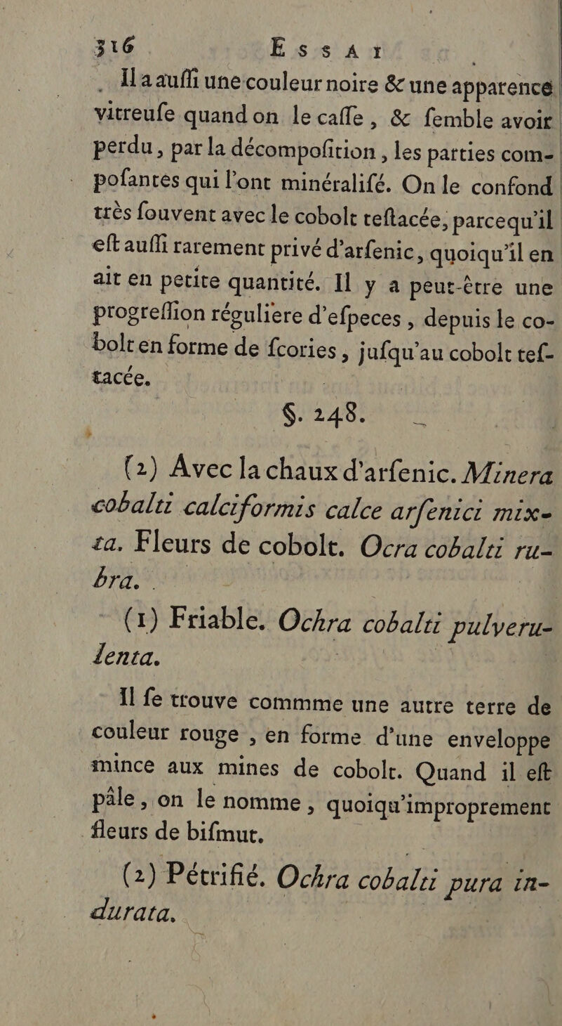 .… Haauffi une couleur noire &amp; une apparence) vitreufe quand on lecafle, &amp; femble avoir | perdu, par la décompoftion , les patties com- | pofantés qui l'ont minéralifé. On le confond très fouvent avec le cobolt teflacée, parcequ'il eft aufli rarement privé d’arfenic, quoiqu'il en ait en petite quantité. Il y à peut-être une progreflion réguliere d’efpeces , depuis le co- bolten forme de fcories » jufqu'au cobolt tef- tacée. : | | SLA (2) Avec la chaux d'arfenic. Minera cobalt calciformis calce arfenici mix- ta. Fleurs de cobolt. Ocra cobalti ru- Dre rrs (1) Friable. Ochra cobalri pulveru- lenta. Il fe trouve commme une autre terre de couleur rouge , en forme d’une enveloppe mince aux mines de cobolt. Quand :il eft pâle, on le nomme, quoiqu'improprement fleurs de bifmut. “: (2) Pétrifié. Ochra cobalri Pura In- durata,