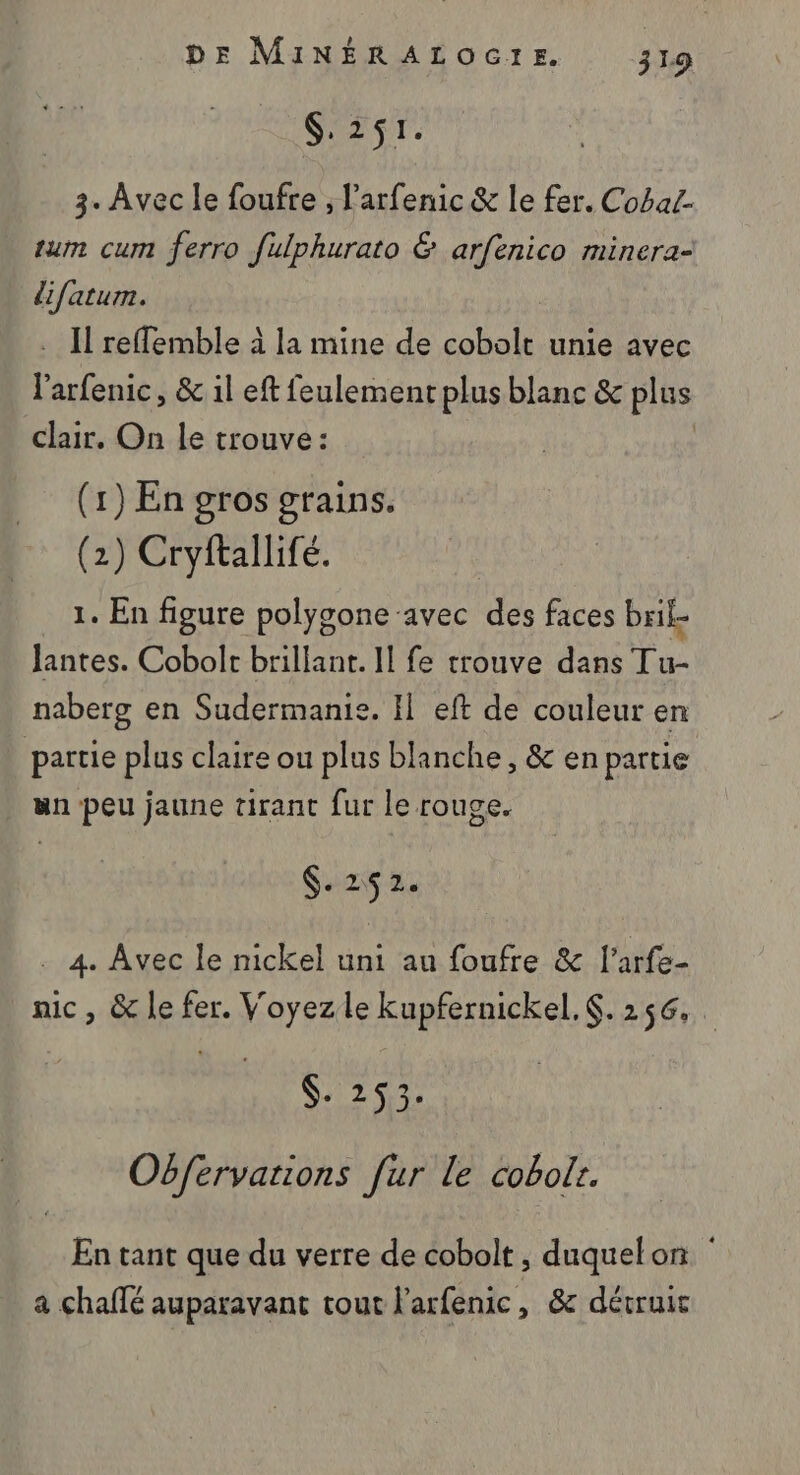 SX Tr. 3. Avec le foufre , l'arfenic &amp; le fer. Cobat- tum cum ferro fulphurato © arfenico minera- difatum. Il reflemble à la mine de pu unie avec r arfenic, &amp; il eft feulement plus blanc &amp; plus clair. On le trouve: | (1) En gros grains. (2) Cryftallifé. 1. En figure polygone ‘avec de faces brif- Jantes. Cobolt brillant. Il fe trouve dans Tu- naberg en Sudermanie. Il eft de couleur en partie plus claire ou plus blanche, &amp; en partie un peu jaune tirant fur le rouge. $. 25 2. . 4. Avec le nickel uni au foufre &amp; l’arfe- nic, &amp; le fer. Voyez le kupfernickel.. 256. S: 267 Obfervarions fur le cobolr. En tant que du verre de cobolt, duquelon a chaffé auparavant tout l'arfenic, &amp; détruit