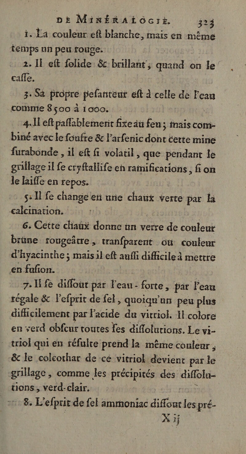 i. La couleur eft blanche, mais en même temps un peu rouce. 2. 1} eft flide &amp;: brillant ; ne on le' cafe. 3. Sà propre Értèus ft à celle de l'eau comme 8 500 à 1000. 4-11 eft paffablemenit fixe au feu; mais com- biné avec le foufre &amp; l’arfenic dont certe mine furabonde , 1l eft fi volatil, que pendant Île grillage il fe cryftallife en ramifications , fi on le life en repos. s: 11 fe change et une chaux verte par Ha calctnation. | 6. Cette chaux donne nn verre de conleur brime rougeârre, tranfparent où couleur d'hyacinthe ; maisileft auff difficile à mettre en fañon. 7: fe diffout par l'eau: forte, par l'eau tégale &amp; l'efprit de fel, quoiqu'an peu plus EE APE par l'acide du vitriol. 11 colore en verd obfeur routes Yes diffoluions. Le vi- triol qui en réfulre prend la même couleur , &amp; le colcochar de ce vitriol devient par le | grillage, comme les pt hi des diflola- tions, verd-clair. | 18 L'efprit de {el ammoniac diffour les pré- | X ij