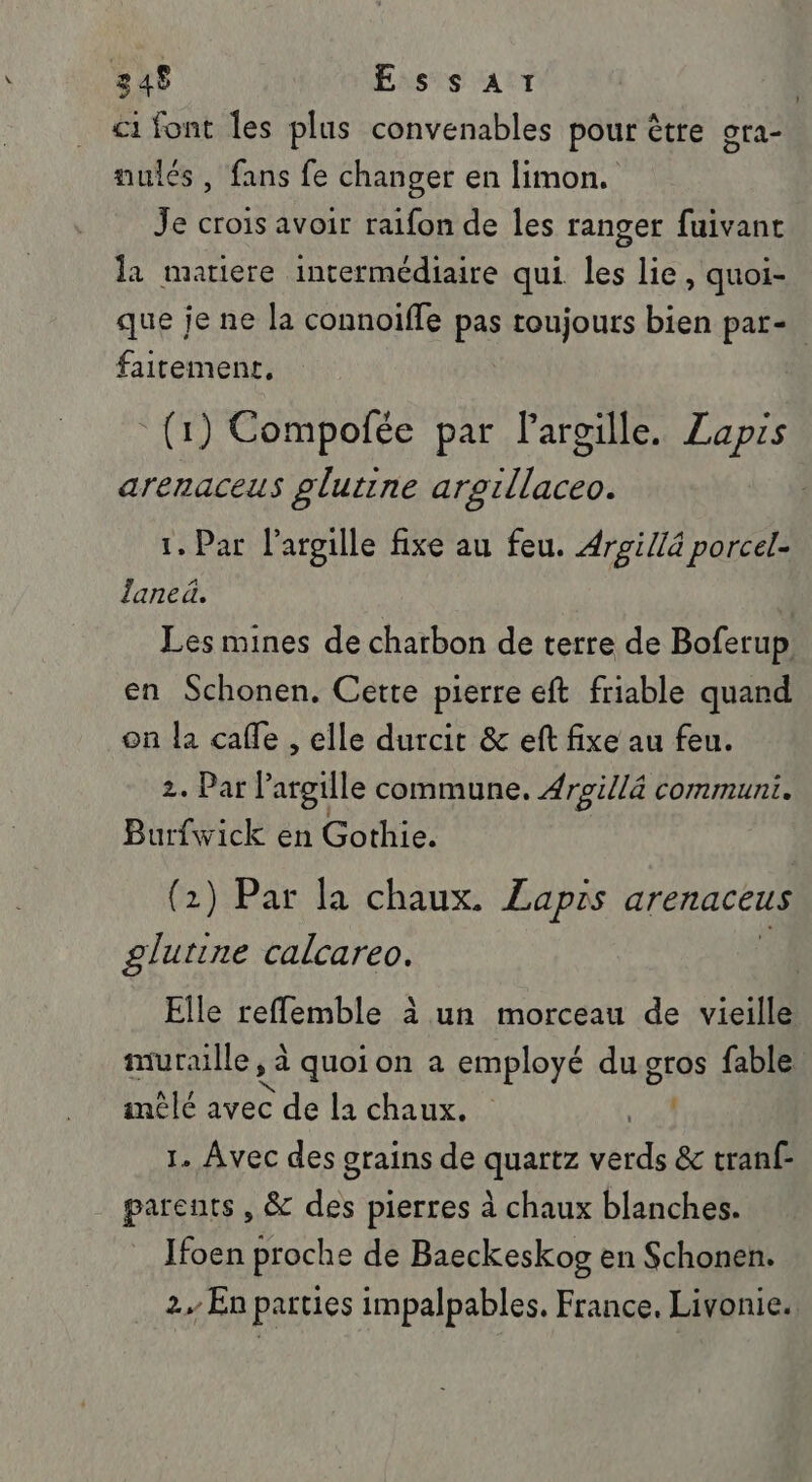 248 EssaAr | c1 font les plus convenables pour être gra- aulés , fans fe changer en limon. Je crois avoir raïfon de les ranger fuivant la mariere incermédiaire qui les lie, quoi- que je ne la connoiffe pas toujours bien par- faitement, (1) Compofée par largille. Lapis arenaceus glutine argillaceo. 1. Par l’argille fixe au feu. Argi/là porcel- laneà. Les mines de charbon de terre de Boferup. en Schonen. Cette pierre eft friable quand on la cafe , elle durcit &amp; eft fixe au feu. 2. Par? argile commune. #roillà communi. Burfwick en Gothie. (2) Par la chaux. Zapis arenaceus glutine calcareo. Elle reflemble à un morceau de vieille muraille, L quoion a employé du gros fable intlé avec de la chaux. 1. Avec des grains de Aya Me &amp; tranf- parents , &amp; pe pierres à chaux blanches. Ifoen proche de Baeckeskog en Schonen. 2, En parties impalpables. France, Livonie.