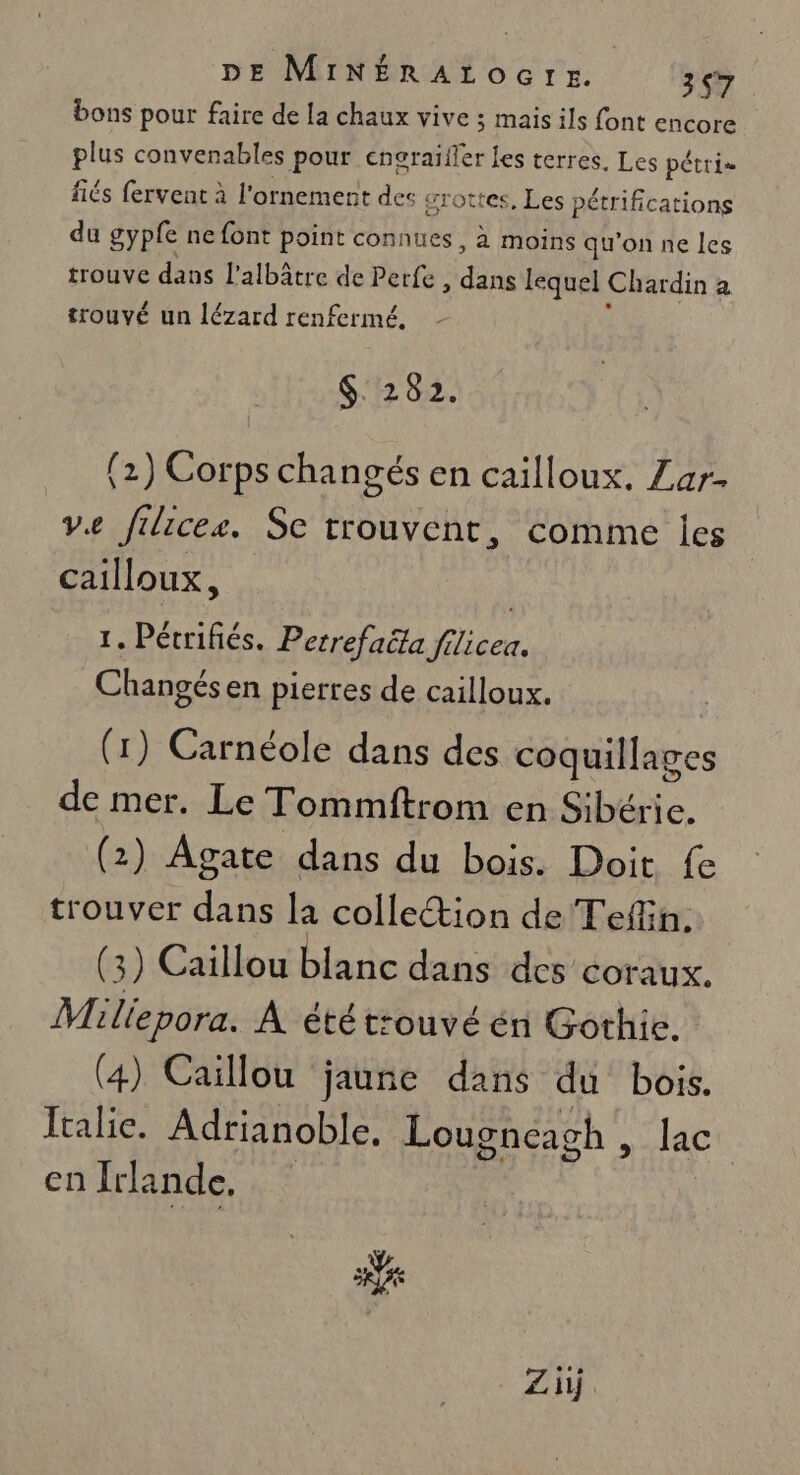 bons pour faire de la chaux vive ; mais ils font encore pie convenables pour encraïfler les terres. Les pétris fiés fervent à l'ornement des : grottes, Les pétrifications du gyple ne font point connues, à moins qu'on ne les trouve dans l’albâtre de Perfe ER lequel Chardin a trouvé un lézard renfermé. $: 282. (2) Corps changés en cailloux. Zar. ve filices. Se trouvent, comme les cailloux, | 1. Pétrifiés. Perrefaëta filicea. Changés en pierres de cailloux. (1) Carnéole dans des coquillages de mer. Le Tommftrom en Sibéric. (2) Agate dans du bois. Doit fe trouver dans la collection de Tefiin. | (3) Caillou blanc dans des COTraUx. Miliepora. À étét:ouvé én Gothic. (4) Caillou jaune dans du bois. Italie. Adrianoble, Lougneagh , lac cn Irlande.