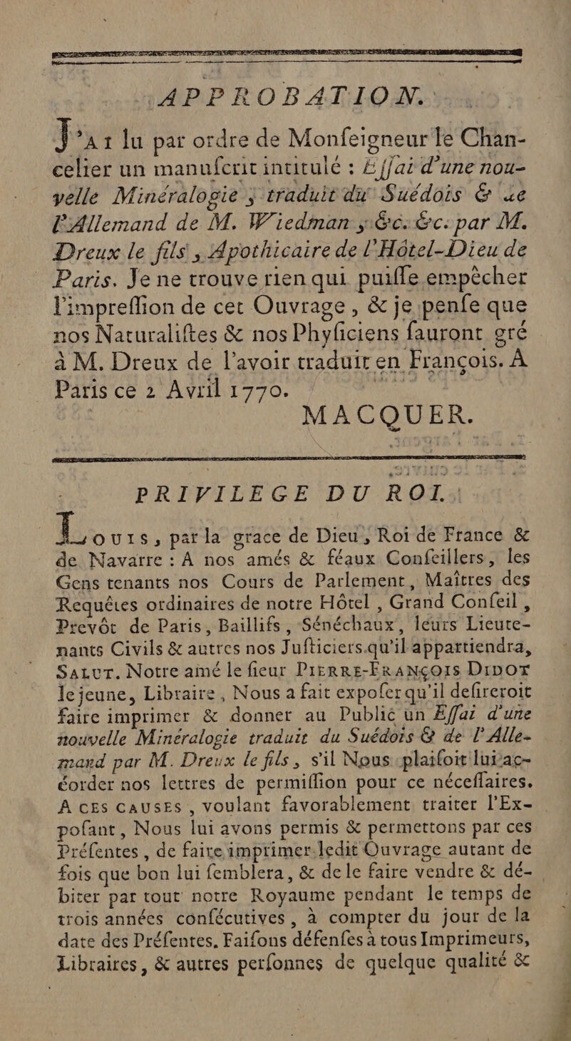 Écrit APPROBATION. in 1 lu par ordre de Monfeigneur Te Chan- celier un manufcrit intitulé : £ {jai d’une nou- velle Minéralogie ; traduit du Suédois &amp; ue l'Allemand de M. Wiedman séc:&amp;c:par M. Dreux le fils, Apothicaire de l'Hotel-Dieu de Paris. Je ne trouve rien qui puiffe.empècher l'impreflion de cet Ouvrage, &amp; je penfe que nos Naturaliftes &amp; nos Phyficiens fauront gré à M. Dreux de l'avoir traduir en François. À Paris ce 2 Avril 1770. vai RELATED SARA P ETIENNE EME EE MACQUER. PRIVILEGE DU ROI. L ous, parla grace de Dieu, Roi de France &amp; de Navarre : À nos amés &amp; féaux Confeillers, les Gens tenants nos Cours de Parlement, Maîtres des Requêtes ordinaires de notre Hôtel , Grand Confeil, Prevôt de Paris, Baillifs, Sénéchaux, leurs Lieute- nants Civils &amp; autres nos Jufticiers.qu'il appartiendra, Sazvr. Notre aimé le fieur PrerRE-FraNçoIs Dior Je jeune, Libraire, Nous a fait expofer qu'il defireroit faire imprimer &amp; donner au Public un Efar d'une nouvelle Minéralogie traduit du Suédois &amp; de l’Alle- mad par M. Dreux le fils, s'il Nous plaifoit lui ac- éorder nos lettres de permiflion pour ce néceffaires. A cEs CAUSES , voulant favorablement traiter l'Ex- pofant, Nous lui avons permis &amp; permettons par ces Préfentes , de faire imprimer.ledit Ouvrage autant de fois que bon lui femblera, &amp; dele faire vendre &amp; dé- biter par tout notre Royaume pendant Île remps de trois années confécutives, à compter du jour de la date des Préfentes. Faifons défenfes à tous Imprimeurs, Libraires, &amp; autres perfonnes de quelque qualité &amp;