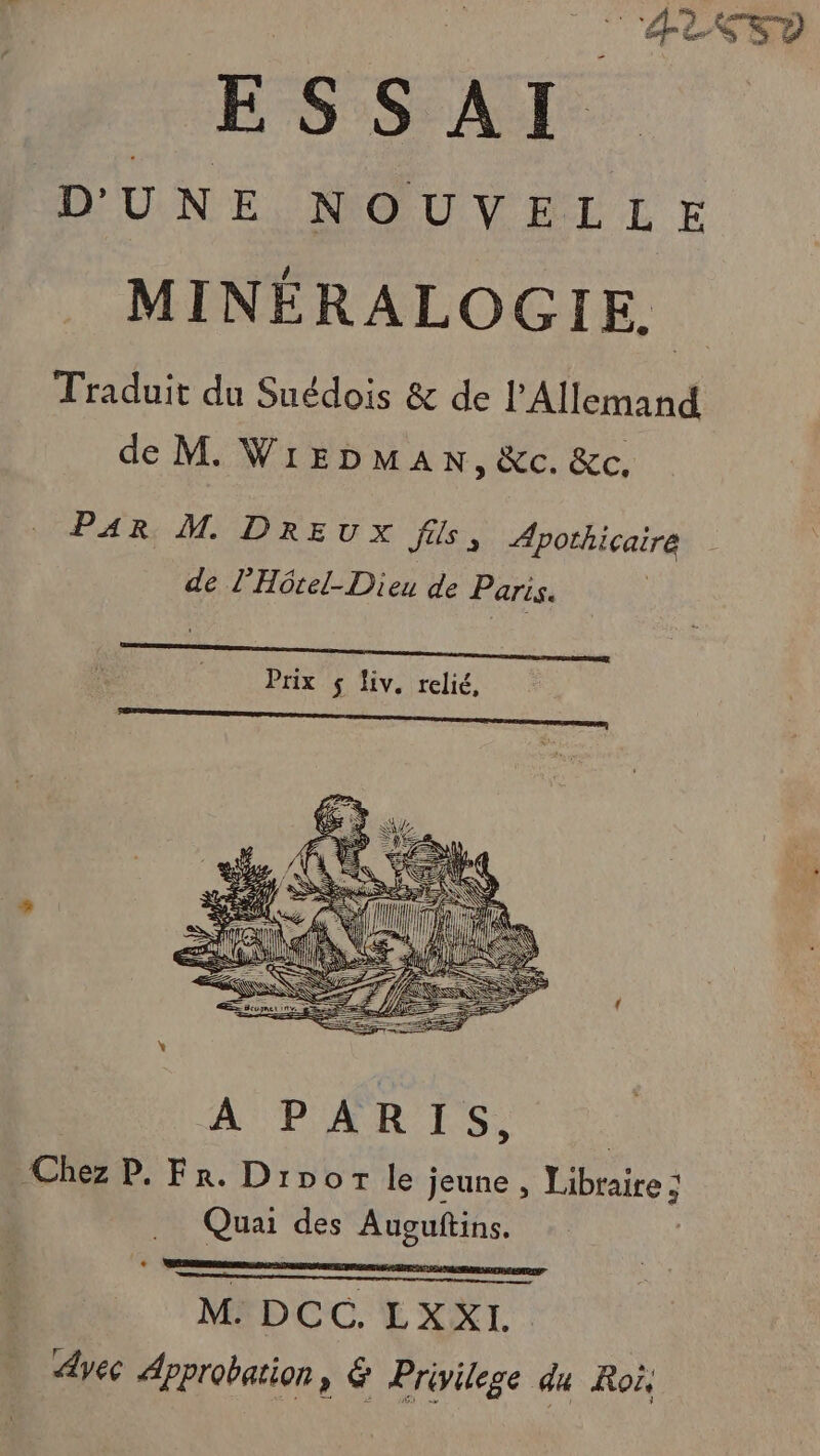 _ AESD ESSAI UNE, NOUVELLE MINÉRALOGIE. Traduit du Suédois &amp; de l'Allemand de M. WiEbmaAN, &amp;c. &amp;c, PAR M. DREUX fils, ÆApothicaire de l’Hôtel-Dieu de Paris. A PARIS, Chez P. Fr. Dipor le jeune , Libraire ; Quai des Auguftins. + eee meermmmensemmnef M. DCC. LXXI. Avec Approbation, &amp; Privilege du Roi,