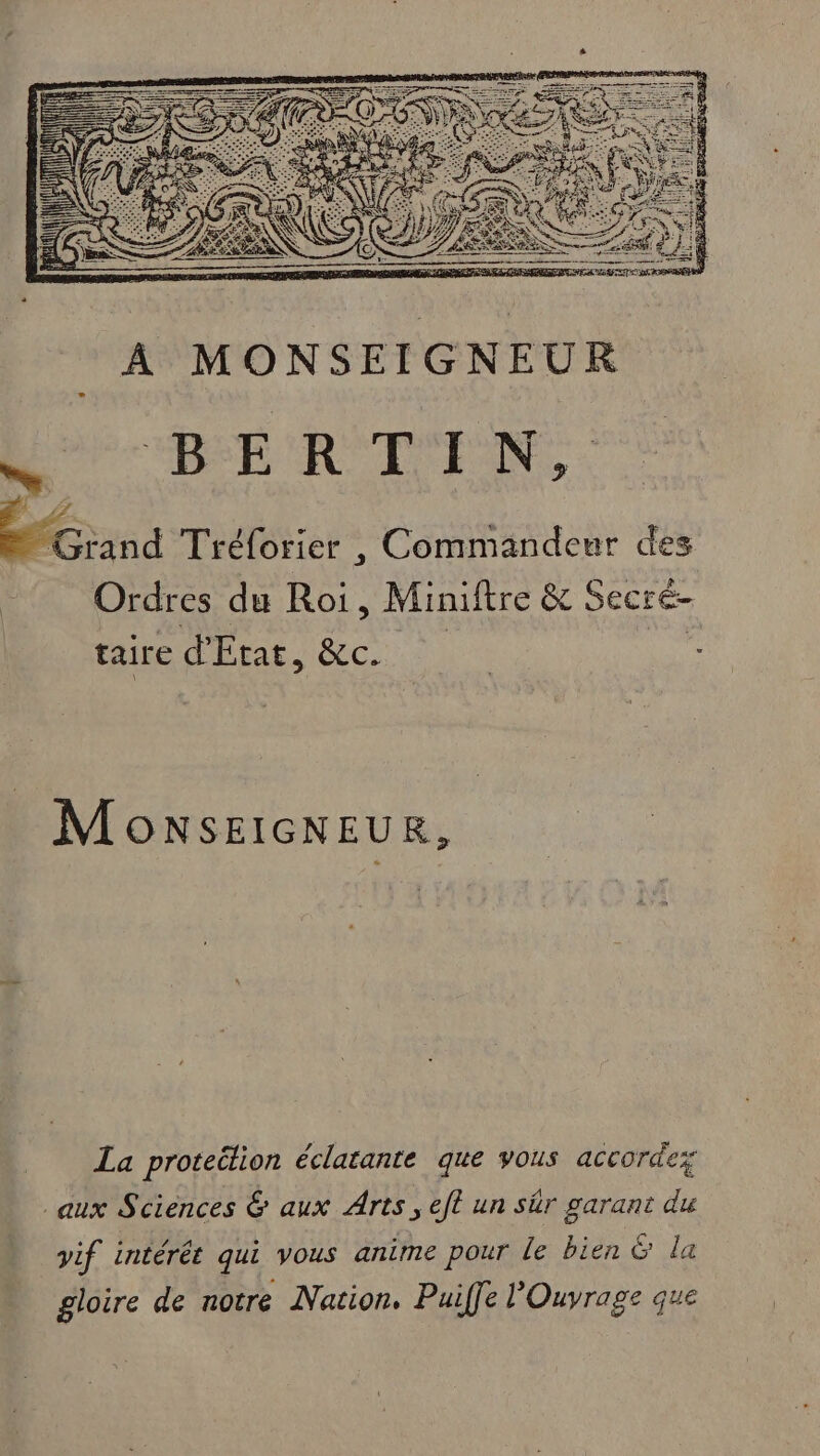 A RAT BERTIN, Grand Tréforier , Commandeur des Ordres du Roi, Miniftre &amp; Secré- taire d'Etat, &amp;cC. MonsSEIGNEUR, La proteëlion éclatante que vous accorde aux Sciences &amp; aux Arts, eft un sr garant du vif intérét qui vous anime pour le bien &amp; la gloire de notre Nation. Puiffe l’Ouvrage que