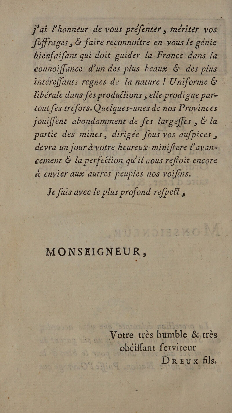 j'ai l'honneur de vous préfenter , mériter vos Juffrages, &amp; faire reconnoître en vous le génie bienfaifant qui doit guider la France dans la connoiffance d’un des plus beaux 6 des plus intéreflants regnes de la nature ! Uniforme &amp; libérale dans [es productions , elleprodique par= tout [es tréfors. Quelques-unes de nos Provinces jouiflent abondamment de fes largeffes , &amp; la partié des mines, dirigée fous vos aufpices , devra un jour a votre heureux miniftere l’avan- cement &amp; la perfeition qu’il nous refloit encore à envier aux autres peuples nos voifins. Je fuis avec le plus profond refpeit , MONSEIGNEUR, Votre très humble &amp;:.très _ obéiffant fervireur Dreux fils,