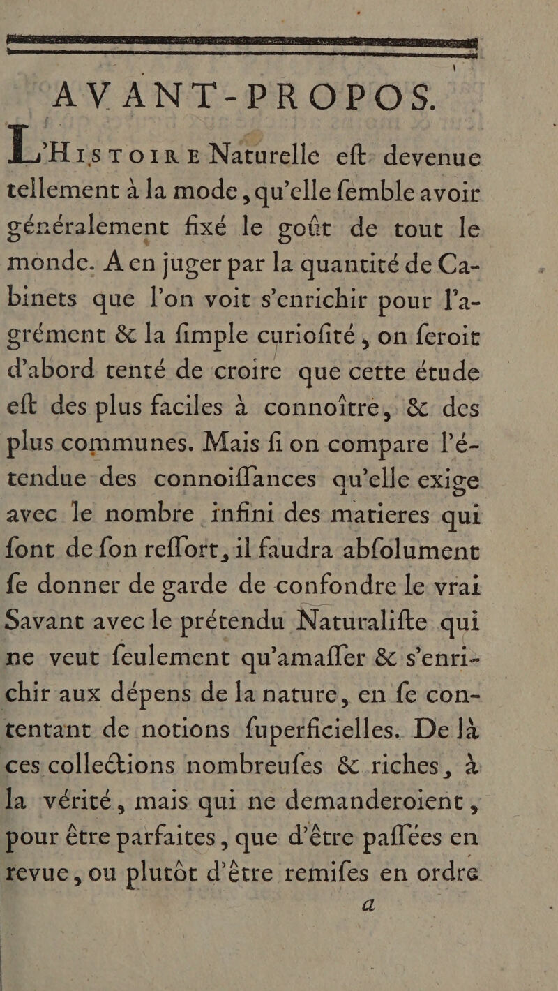 AVANT-PROPOS. Lx ISTOIR E Naturelle eft: devenue tellement à la mode, qu’elle femble avoir généralement fixé le goût de tout le monde. À en juger par la quantité de Ca- binets que l’on voit s'enrichir pour l'a- grément &amp; la fimple curiofité , on {eroit d’abord tenté de croire que cette étude eft des plus faciles à connoître, &amp; des plus communes. Mais fi on compare l’é- tendue des connoiffances qu’elle exige avec le nombre infini des matieres qui {ont de fon reflort, il faudra abfolument fe donner de garde de confondre le vrai Savant avec le prétendu Naturalifte qui ne veut feulement qu'amafler &amp; s’enri- chir aux dépens de la nature, en fe con- tentant de notions fuperficielles. De là ces colleétions nombreufes &amp; riches, À la vérité, mais qui ne demanderoient, pour être parfaites, que d’être paflées en revue, ou plutôt d’être remifes en ordre a