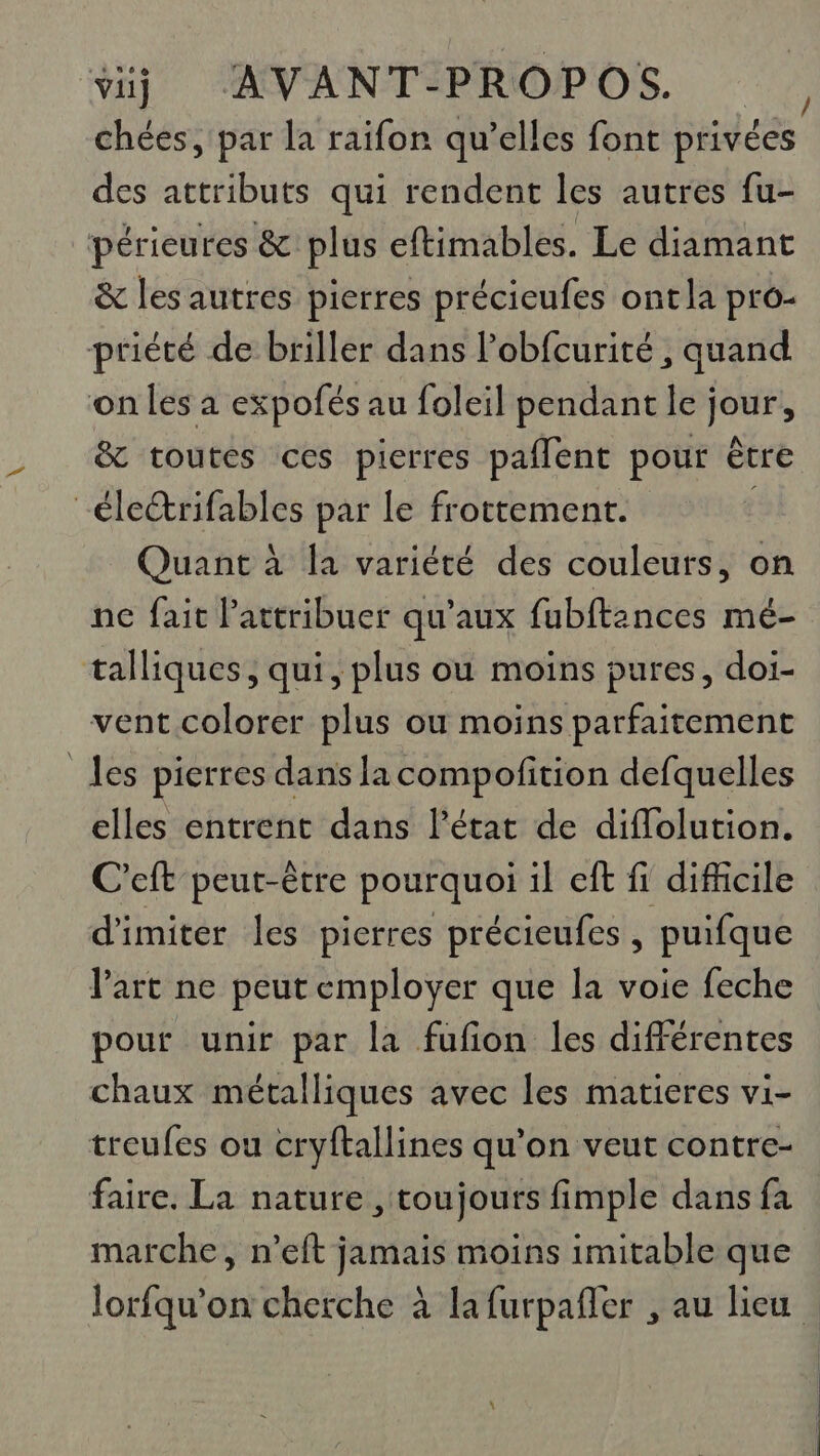 chées, par la raifon qu’elles font privées des attributs qui rendent les autres fu- périeures &amp; plus eftimables. Le diamant &amp; les autres pierres précieufes ont la pro- priété de briller dans l’obfcurité , quand on les a expofés au foleil pendant le jour, &amp; toutes ces pierres paflent pour être -éleétrifables par le frottement. Quant à la variété des couleurs, on ne fait Pattribuer qu'aux fubftances mé- talliques, qui, plus ou moins pures, doi- vent colorer plus où moins parfaitement les pierres dans la compofition defquelles elles entrent dans l’état de difflolution. C'eft peut-être pourquoi il eft fi difficile d'imiter Îles pierres précieufes , puifque l’art ne peut employer que la voie feche pour unir par la fufion les différentes chaux métalliques avec les matieres vi- treufes ou cryftallines qu’on veut contre- faire. La nature , toujours fimple dans fa marche, n’eft jamais moins imitable que lorfqu’on cherche à la furpañler , au lieu