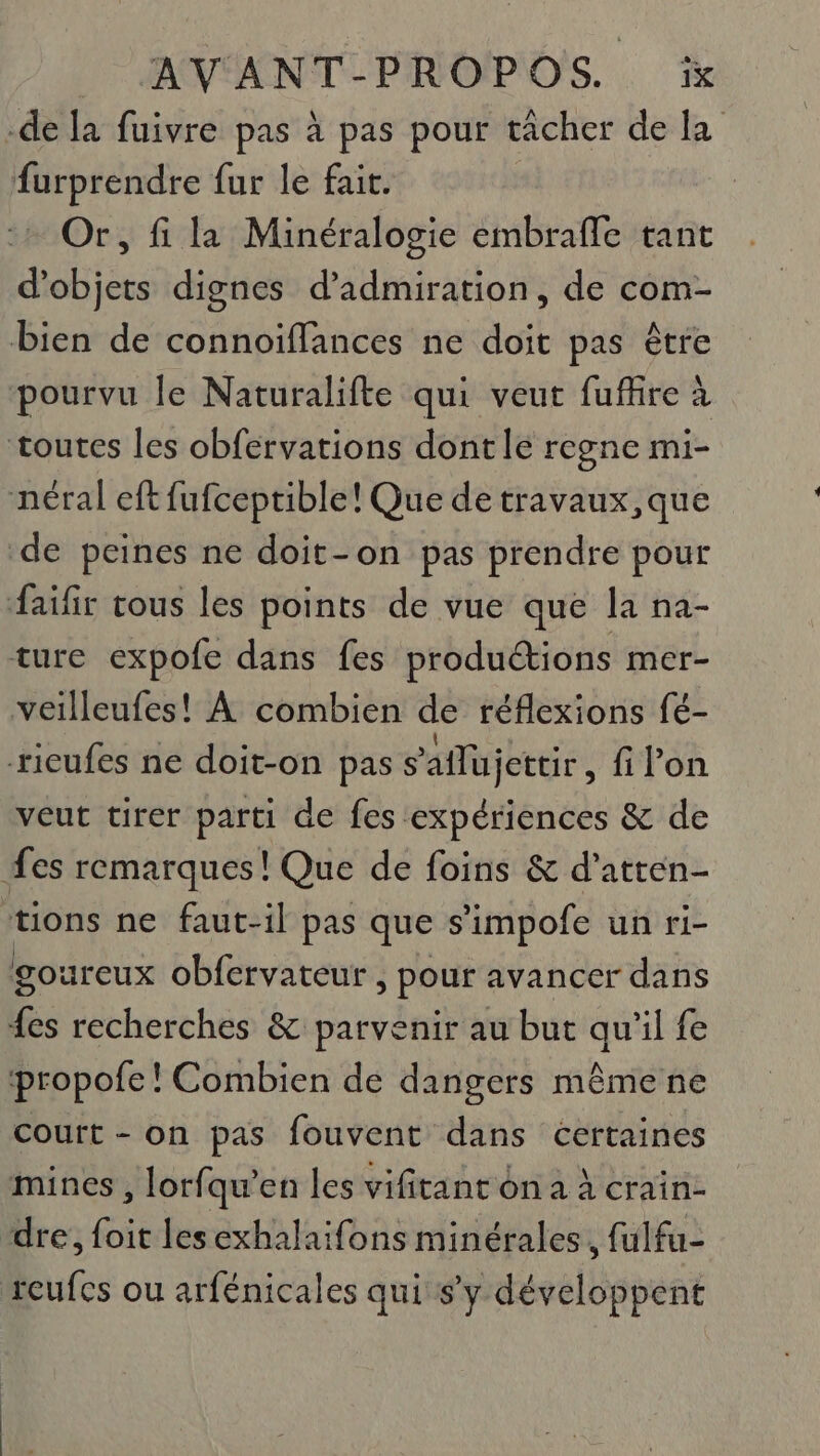 -de la fuivre pas à pas pour tacher de la furprendre fur le fait. Or, fi la Minéralogie embrafle tant d'objets dignes d’admiration, de com- bien de connoïffances ne doit pas être pourvu le Naturalifte qui veut fuffire à toutes les obfervations dont le regne mi- néral eftfufceptible! Que de travaux, que de peines ne doit-on pas prendre pour faifir tous les points de vue que la na- ture expofe dans fes productions mer- veilleufes! À combien de réflexions fé- ricufes ne doit-on pas s'aflujettir , filon veut tirer parti de fes expériences &amp; de fes remarques! Que de foins &amp; d’atten- tions ne faut-il pas que s'impofe un ri- goureux obfervateur , pour avancer dans ds recherches &amp; parvenir au but qu’il fe propofe! Combien de dangers mêmene court - on pas fouvent dans certaines mines , lorfqu’en les vifitant on a à crain- dre, foit les exhalaifons minérales, fulfu- reufcs ou arfénicales qui s’y développent