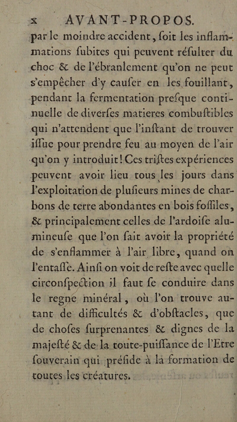 parle moindre accident, foit les inflam- mations fubites qui peuvent réfulter du choc &amp; de lébranlement qu’on ne peut s'empêcher d'y caufer en les fouillanr, pendant la fermentation prefque conti- nuelle de divérfes matieres combuftibles qui n'attendent que l’inftant de trouver iffue pour prendre feu au moyen de lair qu'on y introduit! Ces triftesexpériences peuvent avoir lieu tous les jours dans Fexploitation de plufeurs mines de char- bons de terre abondantes en bois fofiles, &amp; principalement celles de l’ardoife alu- mineufe que l’on fait avoit la propriété de s'enflammer à l'air libre, quand on l'entafle. Ainfi on voit de refte avec quelle circonfpection jl faut fe conduire dans le regne minéral, où l’on trouve au- tant de difficultés &amp; d'obftacles, que de chofes furprenantes &amp; dignes de la majefté &amp; de la toute- puifance de l'Etre _ fouverain qui. préfide à la formation de toutes. les créatures,