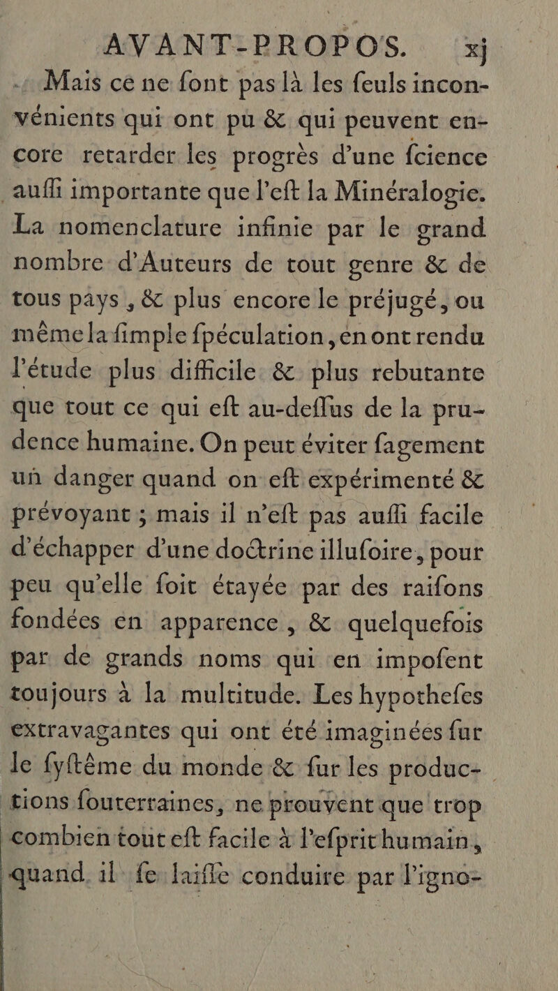 Mais ce ne font pas là les feuls incon- Vénients qui ont pu &amp; qui peuvent en- core retarder les progrès d’une fcience auf importante que l’eft la Minéralogie. La nomenclature infinie par le grand nombre d’Auteurs de tout genre &amp; de tous pays , &amp; plus encore le préjugé, ou même la fimple fpéculation, en ontrendu l'étude plus dificile &amp; plus rebutante que tout ce qui eft au-deflus de la pru- dence humaine. On peut éviter fagement uñ danger quand on eft expérimenté &amp; prévoyant ; mais il n’eft pas aufli facile d'échapper d’une do&amp;rine illufoire, pour peu qu’elle foit étayée par des raifons fondées en apparence , &amp; quelquefois par de grands noms qui en impofent toujours à la multitude. Les hypothefes extravagantes qui ont été imaginées fur le fyftême du monde &amp; fur les produc- tions fouterraines, ne prouvent que trop combien tout eft facile à l'efprithumain, quand. il fe laifle conduire par l’igno-