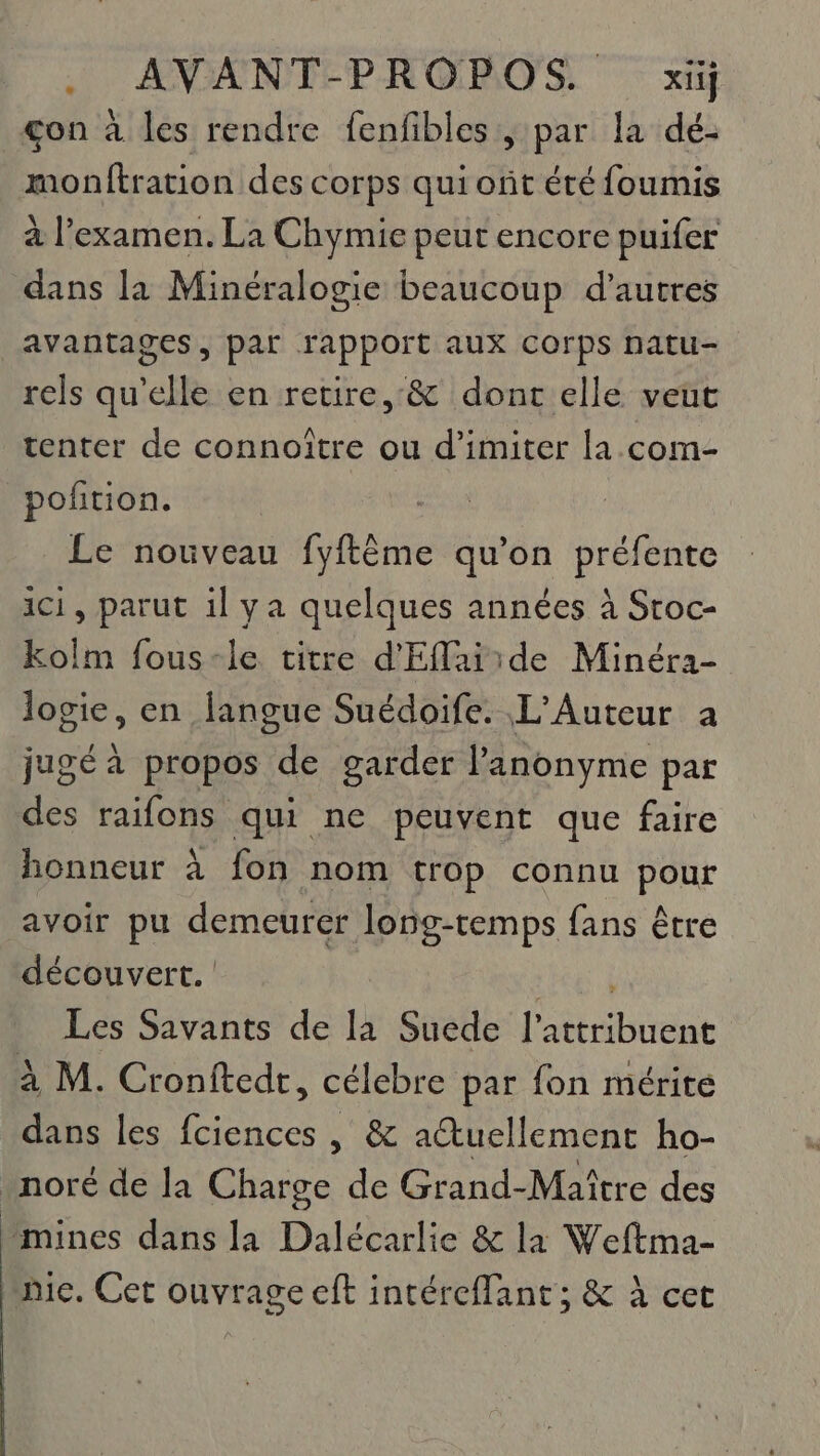 .. AVANT-PROPOS. xij _gon à les rendre fenfibles , par la dé- monftration des corps qui ont été foumis à l'examen. La Chymie peut encore puifer dans la Minéralogie beaucoup d’autres avantages, par rapport aux corps natu- rels qu’elle en retire, &amp; dont elle veut tenter de connoître ou d’imiter la.com- poñtion. Le nouveau fyftême qu’on préfente ici, parut il ya quelques années à Sroc- kolm fous-le titre d'Efaiide Minéra- logie, en langue Suédoife. L’Auteur a jugé à propos de garder l’anonyme par des raifons qui ne peuvent que faire honneur à fon nom trop connu pour avoir pu demeurer long-temps fans être découvert. NAT Les Savants de la Suede l’attribuent à M. Cronftedt, célebre par fon mérite dans les fciences | &amp; aëtuellement ho- .noré de la Charge de Grand-Maître des mines dans la Dalécarlie &amp; la Weftma- mic. Cet ouvrage cft intéreflant ; &amp; à cet