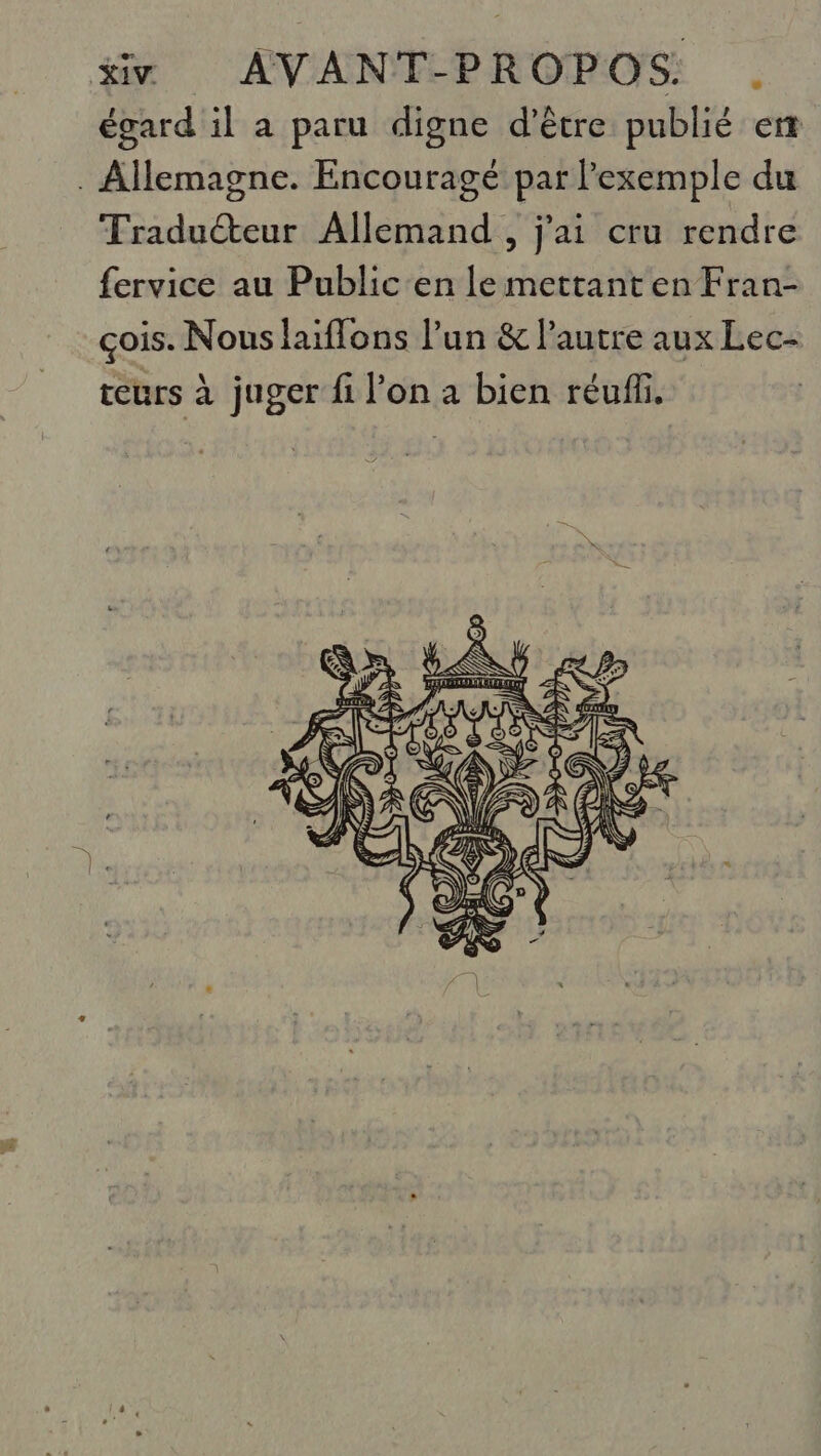 égard il a paru digne d’être publié er . Allemagne. Encouragé par l'exemple du Traduéteur Allemand , j'ai cru rendre fervice au Public'en le mettant en Fran- çois. Nous laiffons l’un &amp; l’autre aux Lec- teurs à juger fi l’on a bien réuñli, |