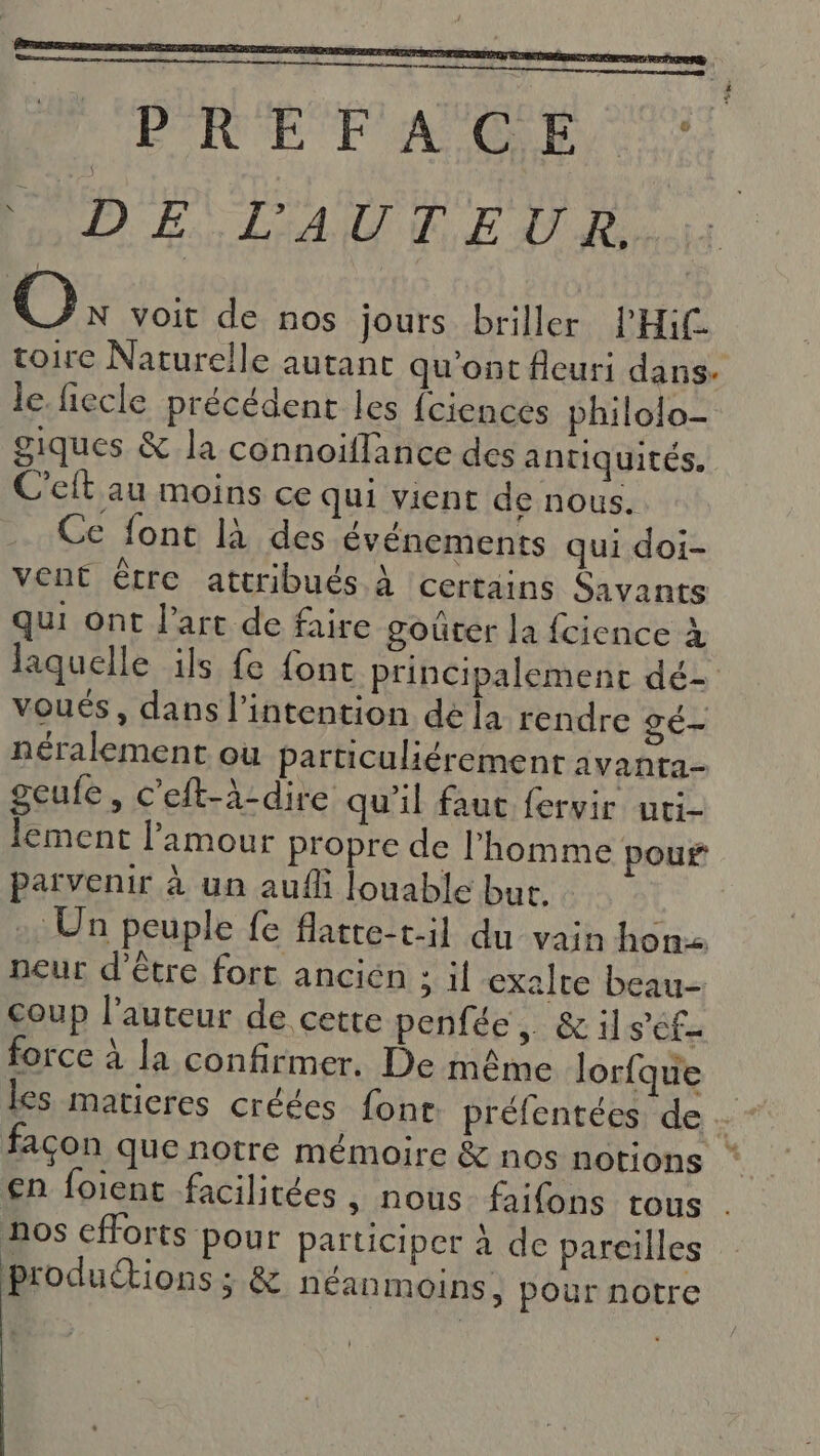 2 à QE DS CE ER ON MEN MD ES L'AU E EATR O: voit de nos jours briller PHi toire Naturelle autant qu'ont fleuri dans. le. fiecle précédent les {ciences philolo- giques &amp; la connoiflance des antiquités. C'elt au moins ce qui vient de nous. Ce font là des événements qui doi- vent être attribués à certains Savants qui ont l’art de faire gouter la fcience à laquelle ils fe {ont principalement dé- voués, dans l'intention de [a rendre gé- néralement ou particuliérement avanta- geufe, c'eft-à-dire qu'il faut fervir uti- lement l'amour propre de l’homme pour parvenir à un auf louable but. &gt; Un peuple fe flatte-t-il du vain hon neur d'être fort ancien ; il exalre beau- coup l'auteur de cette penfée, &amp;il s'ef- force à la confirmer. De même lorfque les matieres créées font préfentées de .- - facon que notre mémoire &amp; nos notions €n foient facilitées , nous. faifons tous . nos efforts pour participer à de pareilles produétions ; &amp; néanmoins, pour notre