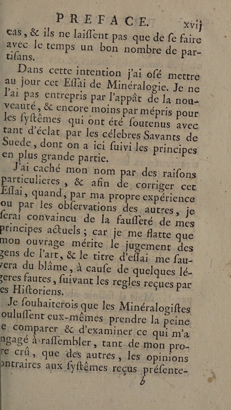 | PRE FA CE: Ki] cas, &amp; ils ne laiflent pas que de fe faire avec le temps un bon nombre de par- tifans. : | Dans cette intention jai ofé mettre au jour cet Efläi de Minéralozie. Je ne l'ai pas entrepris par lappât de la nou- veauté, &amp; encore moins par mépris pour les {yftèmes qui ont été fourenus avec tant d'éclat par les célcbres Savants de Suede , dont on à ici fuivi les principes €n plus grande partie. ; J'ai caché mon nom par, des raifons Partuculieres, &amp; afin de corriger cer Eflai, quand, par ma Propre expérience OU par les obfervations des auttes, je Crai convaincu de la faufleté de mes principes a@uels ; car je me flatte que POon ouvrage mérite le jugement des jens de Part, &amp; le vitre d’efta; me fau- era du blîme, À caufe de quelques lé- eres fautes, fuivant les regles reçues par es Hiftoriens, | Je fouhaiterois que les Minéralogiftes ouluflent eux-mêmes prendre la peine € Comparer &amp; d'examiner ce qui m'a ngagé araflembler, tant. de mon pro- IE Crü, que des autrés, les Opinions bntraires aux fyftêmes reçus préfente-