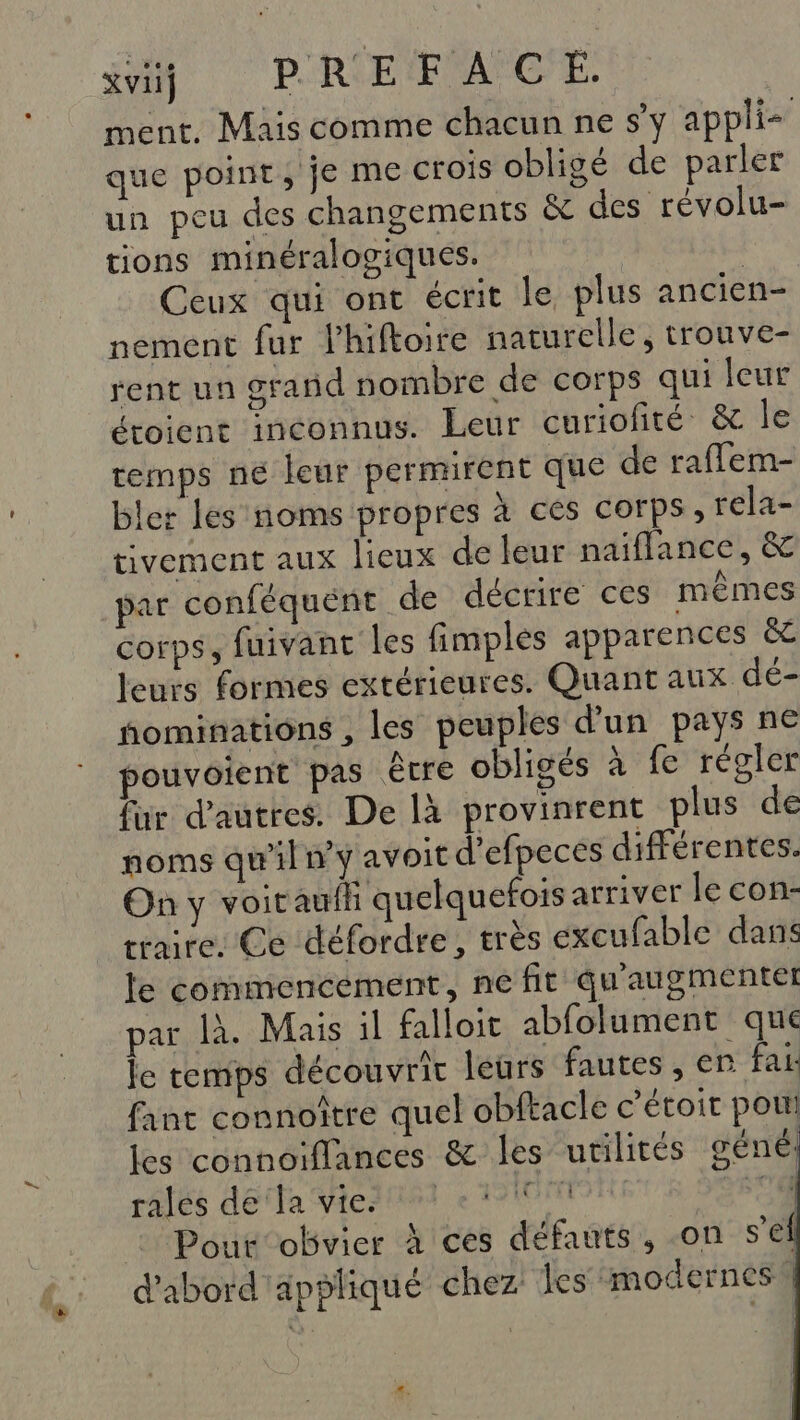 xvii} PREFACE. ment, Mais comme chacun ne s'y appli que point, je ME crois obligé de parler un peu des changements &amp; des révolu- tions minéralogiques. | Ceux qui ont écrit le plus ancien- nement fur Phiftoire naturelle, trouve- rent un grand nombre de corps qui leur étoient inconnus. Leur curiofité &amp; le remps ne leur permirent que de raflem- bler les noms propres à ces corps, rela- tivement aux lieux de leur naiflance, &amp; par conféquent de décrire ces mêmes corps, fuivant les fimples apparences &amp; leurs formes extérieures. Quant aux dé- ñominations , les peuples d'un pays ne pouvoient pas être obligés à fe régler fur d'autres. De là provinrent plus de noms qu'ilny avoit d’efpeces différentes. On y voitaufh quelquefois arriver le con- traire. Ce défordre, très éxcufable dans le commencement, ne fit qu'augmentet par là. Mais il falloit abfolument que le temps découvrir leurs fautes , er fai fant connoître quel obftacle c'étoit pou les connoiflances &amp; les utilités géné ralés dela viertiei e F0 250 Pout obvier À ces défauts, on sel d'abord appliqué chez les ‘modernes