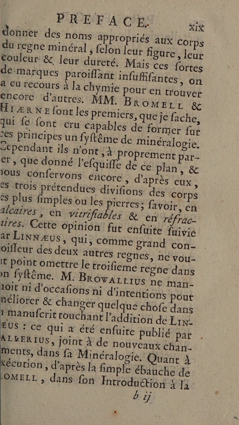 : PREFA ©$ ME donner des noms appropriés aux corps du regne minéral , felon leur figure, leur Couleur &amp; leur dureté. Mais ces fortes de:marques paroiflant infufifantes., on # CU recours à la chymie Pour en trouver Encore d'autres. MM. Br OMELL &amp; HTÆRNEfontles Premiers, que je fache, qu fe {ont cru capables de former fur 2€S principes un {yftême de minéralogie. Sependant ils n'ont »4 proprement par- €r, que donné l’efquifle de ce plan, &amp; JOuS confervons cncore ; d’après CUX , es trois prétendues divifions des corps es plus fimples ou D Pb favoir, en alcaires, en Vicrifiables &amp; €n réfrac- tres. Cétte opinion fur cnfuite fuivie ar LINNÆUs, qui, comme grand con- oïfleur des deux autres regnes, nc vou It point omettre le troifieme rcghe dans nn {ÿftême. M. BROVALLIUS ne man- 10it ni d'occafions n1 d'intentions pout néliorcer &amp; changer quelqu£ chofe dans !manufcrit touchant l'addition de Lin. ÉUS : cé qui à été enfüite publié par ALLERIUS, joint à de nouveaux chan. ments, dans fà Minéralooie. Quant à Kécurion, d’après a fimple ébauche de LOMELL , dans fon Introduétion 4 14 b 2j