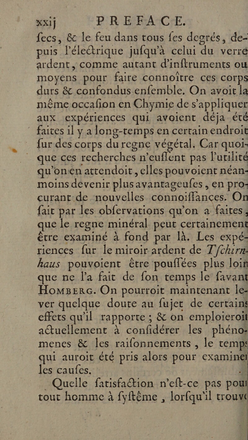 fecs, &amp; le feu dans tous fes deorés, de- puis léleétrique jufqu'à celui du verre ardent, comme autant d’inftruments ow moyens pour faire connoïître ces corps durs &amp; confondus enfemble, On avoit la même occafion en Chymie de s'appliquer aux expériences qui avoient déja. été ” faites il y a long-temps en certain endroit fur des corps du regne végétal. Car quoi- que ces recherches n’euflent pas l'utilité qu'onen attendoit , elles pouvoient néan:- moins devenir plusavantageufes , en pro: curant-de nouvelles connoiffances. On fait par les obfervations qu’on à faites, que le regne minéral peut certainement être examiné à fond par là. Les expé- riences fur le miroir ardent de T{chirn:. haus pouvoient être pouflées plus loin que ne l'a fait de fon temps le favant Hom3Erc. On pourroit maintenant le- ver quelque doute au fujet de certains effets qu'il rapporte ; &amp; on emploieroit actuellement à confidérer les phéno: menes &amp; les raifonnements , le temps qui auroit été pris alors pour examinel les caufes. | Quelle fatisfaion n'eft-ce pas pout tout homme à fyftême , lorfqu'il trouvé | |