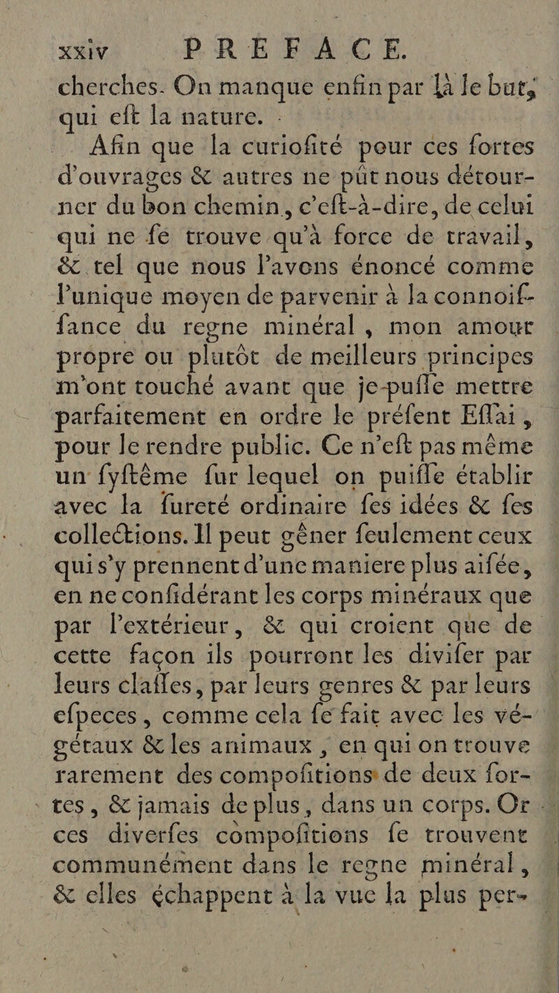 qui eft la nature. : Afin que la curiofité peur ces fortes d'ouvrages &amp; autres ne püt nous détour- ner du bon chemin, c’eft-à-dire, de celui qui ne fe trouve qu’à force de travail, &amp; tel que nous lavens énoncé comme Punique moyen de parvenir à Ja connoif- fance du regne minéral, mon amour propre ou plutôt de meilleurs principes m'ont touché avant que je-pufle mettre parfaitement en ordre le préfent Eflai, pour Je rendre public. Ce n’eft pas même un fyftême fur lequel on puifle établir avec la fureté ordinaire fes idées &amp; fes colleétions. Il peut gêner feulement ceux qui s’y prennent d’une maniere plus aifée, en ne confidérant les corps minéraux que cette facon ils pourront les divifer par leurs clafes, par leurs genres &amp; par leurs efpeces, comme cela fe fait avec les vé- gétaux &amp; les animaux , en qui on trouve rarement des compofitions de deux for- ces diverfes compofitions fe trouvent communément dans le regne minéral, &amp; elles échappent à la vue la plus per-