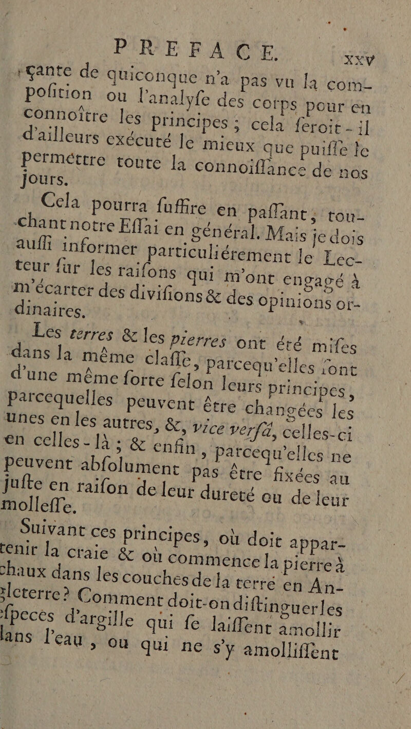 +Çante de Quiconque n’a pas vu fa com polition ou l'analyfe des Cofps pour en connoître les principes ; cela {éroit - il d'ailleurs exécuté le mieux que puifle le Permettre toute la connoïffance de nos jours. Cela pourra fufire En paflant; tou- Chantnotre Effai en général. Mais Je dois auf informer particuliérement le Lec- teur {ur les raifons qui Mont engagé À m'écarter des divifions &amp; des opinions or- dinaires. : ie RUES Les terres &amp; les Pierres ont été mifes dans la même cafe, parcequ’elles l'ont d'une même forte felon leurs principes, Parcequelles peuvent être changées les Unes en les autres, &amp;, vice verfä, celles-ci en celles [A ; &amp; enfin » Parcequ’elles ne peuvent abfolumene pas être fixées au jufte en raifon de leur dureté ou de leur mollefTe. | Suivant ces Principes, où doit appar- tenir la craie &amp; où Commence la pierreà chaux dans les couches dela terré en An :lcterre ? Comment doit-on diftinsuerles fpecés d'argile qui fe laïffent amollir lans l’eau &gt; OU Qu ne s’y amolliflent