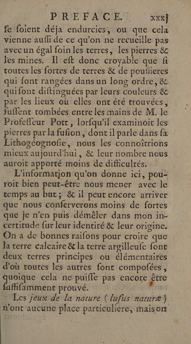 PERIE F'APCSE. © XX*] fe foient déja endurcies, ou que cela vienne aufli de ce qu’on ne recueille pas avecun égal foin les terres, les pierres &amp; fes mines. Il eft donc croyable que fi toutes les fortes de terres &amp; de poulieres qui font rangées dans un long ordre, &amp; quifont diftinguées par leurs couleurs &amp; par les lieux où elles ont été trouvées, fuflent tombées entre les mains de M. le Profefleur Port, lorfqu'il examinoit les pierres par la fufion, dont il parle dañs fa Lithogéognofie, nous les connoîtrions mieux aujourd'hui, &amp; leur nombre nous auroit apporté moins de difficultés. L'information qu'on donne ici, pou- roit bien peut-être nous mener avec le temps au but; &amp; il peut encore arriver que nous conferverons moins de fortes que je n’en puis démêler dans mon in- certitude fur leur identité &amp; leur origine. On à de bonnes raifons pour croire que Ja terre calcaire &amp; la terre argilleufe font deux terres principes ou élémentaires d’où toutes les autres font compofées, quoique cela ne puiffe pas encore être fufifimment prouvé. SUR Les jeux de la nature (lufus nature n'ont aucune place particuliere, maison