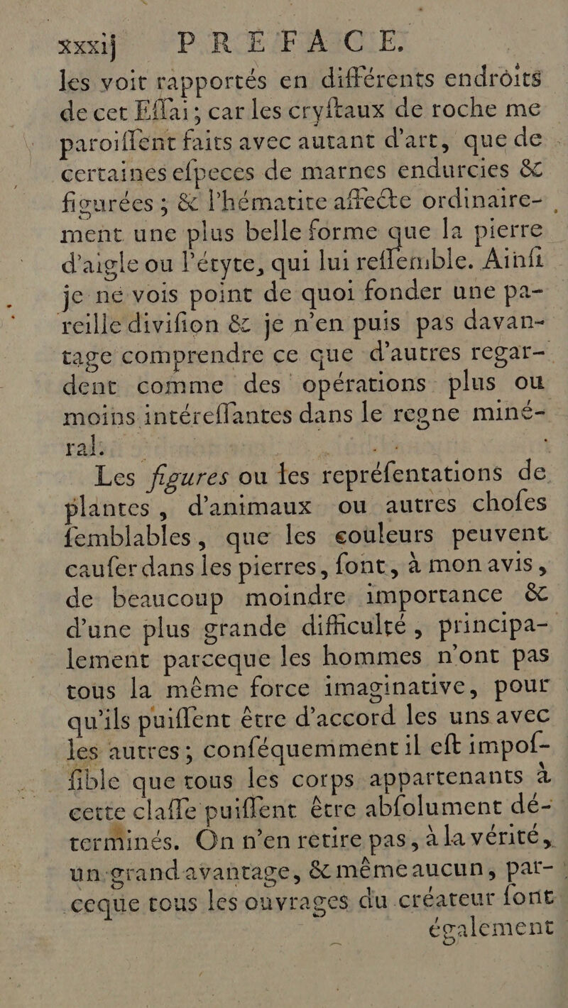 les voit rapportés en différents endroits de cet Eflai; car les cryftaux de roche me paroiflent faits avec autant d'art, quede certaines efpeces de marnes endurcies &amp; ficurées ; &amp; l’hématite affeéte ordinaire-, ment une plus belle forme que la pierre d’aigle ou lécyte, qui lui ref erble. Aïnfi je ne vois point de quoi fonder une pa- reille divifion &amp; je n'en puis pas davan- tage comprendre ce que d’autres regar- dent comme des opérations plus ou moins intéreflantes dans le regne miné- pat tom AT M : Les figures ou les repréfentations de plantes, d'animaux ou autres chofes femblables, que les eouleurs peuvent caufer dans les pierres, font, à monavis, de beaucoup moindre importance &amp; d’une plus grande difficulté, principa- lement parceque les hommes n'ont pas tous la même force imaginative, pour qu'ils puiffent être d'accord les uns avec les autres; conféquemment il eft impof- fible que tous les corps appartenants a cette claffe puiflent être abfolument dé- terminés. On n’enretire pas, à la vérité, un-grandavantage, &amp; mêmeaucun, par- | ceque tous les ouvrages du créateur font également a