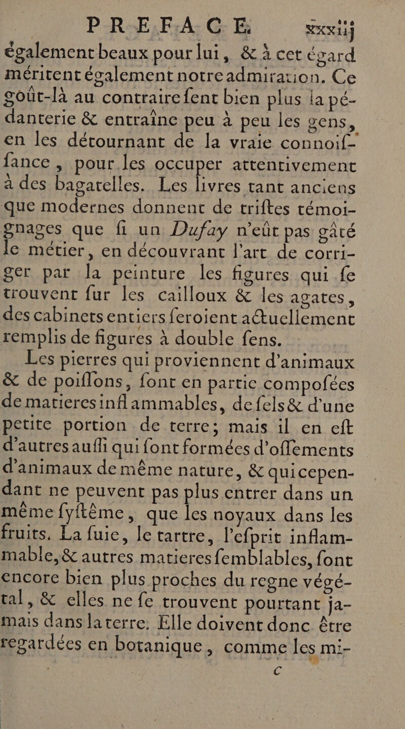 P-R-E;F:A: CG: &amp; SKY également beaux pourlui, &amp;à cet égard méritent écalement notreadmiration. Ce goût-là au contrairefent bien plus la pé- danterie &amp; entraîne peu à peu les gens % en les détournant de la vraie connoif- fance , pour les occuper attentivement à des bagatelles. Les livres tant anciens que modernes donnent de triftes témoi- gnages que fi un Dufay n’eût pas gâté le métier, en découvrant l'art de corri- ger par la peinture les figures qui fe trouvent fur les cailloux &amp; les agates, des cabinets entiers feroient a@ucllement remplis de figures à double fens. Les pierres qui proviennent d'animaux &amp; de poiflons, font en partie compofées de matieresinflammables, defels&amp; d’une petite portion de terre; mais il en eft d’autres auffi qui font formées d’offements d'animaux de même nature, &amp; quicepen- dant ne peuvent pas plus entrer dans un même fyftême, que les noyaux dans les fruits, La fuie, lc tartre, lefprit inflam- mable,&amp; autres matieresfemblables, font encore bien plus proches du regne végé- tal, &amp; elles ne fe trouvent pourtant ja- mais dans laterre. Elle doivent donc être regardées en botanique, comme les mi- | C