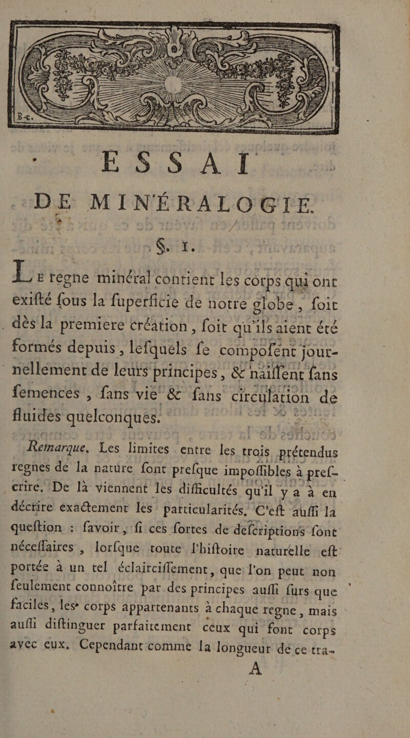 M HRiSA. EE mi à PR 6. ï. L E régne minéral contient les corps qui ont ex1fté fous la fuperficie de notre globe, foit . dès la premiere créâtion , foit qu ils. aient été formés depuis, lefquels fe compofent j jour- ® nellément de leurs principes, &amp; naillent fans femences , fans vie &amp; fans circulation de fluides quelconques. Reharque. Les limites entre les trois | prétendus regnes de la nature font prefque impolfibles à à Rise .crire. De là viennent les difficultés qu 1” y a à en déctire exaétement les patticularités, C'eft auffi la queftion : favoir , fi ces fortes de defériptions font néceflaires | lorfque toute l'hiftoire naturelle eft: portée à un tel éclairciffement, que: l'on peut non feulement connoître par des principes aufli fursque faciles, les corps appartenants à chaque regne , mais auffi MR EuSe parfaitement ceux qui font cotps ayec eux. Cependant comme la longueur dé ce tra. À