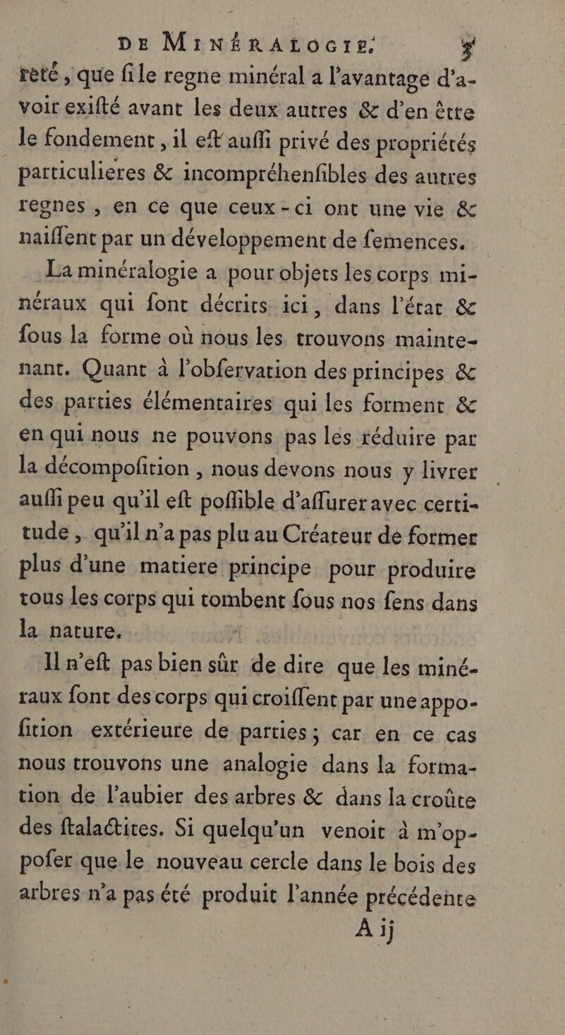 DE MiNéRAtocre. $ rèté , que file regne minéral a l'avantage d’a- voir exifté avant les deux autres &amp; d’en êtte le fondement , il et auffi privé des propriétés particulieres &amp; incompréhenfbles des autres regnes , en ce que ceux-ci ont une vie &amp; naiflent par un développement de femences. La minéralogie a pour objets les corps mi- néraux qui font décrits ici, dans l’érac &amp; fous la forme où nous les trouvons mainte- nant. Quant à l’obfervation des principes &amp; des parties élémentaires qui les forment &amp; enquinous ne pouvons pas les réduire par la décompofition , nous devons nous y livrer auffi peu qu’il eft poffible d’aflurer avec certi- tude , qu’il n’a pas plu au Créateur de former plus d’une matiere principe pour produire tous les corps qui tombent {ous nos fens dans la nature. | In'eft pas bien sûr de dite que les miné- raux font des corps qui croiflent par une appo- fiion extérieure de parties; car en ce cas nous trouvons une analogie dans la forma- tion de l’aubier des arbres &amp; dans la croûte des ftalaétires. Si quelqu'un venoit à mop-. pofer que le nouveau cercle dans le bois des arbres n’a pas été produit l’année précédente À ij