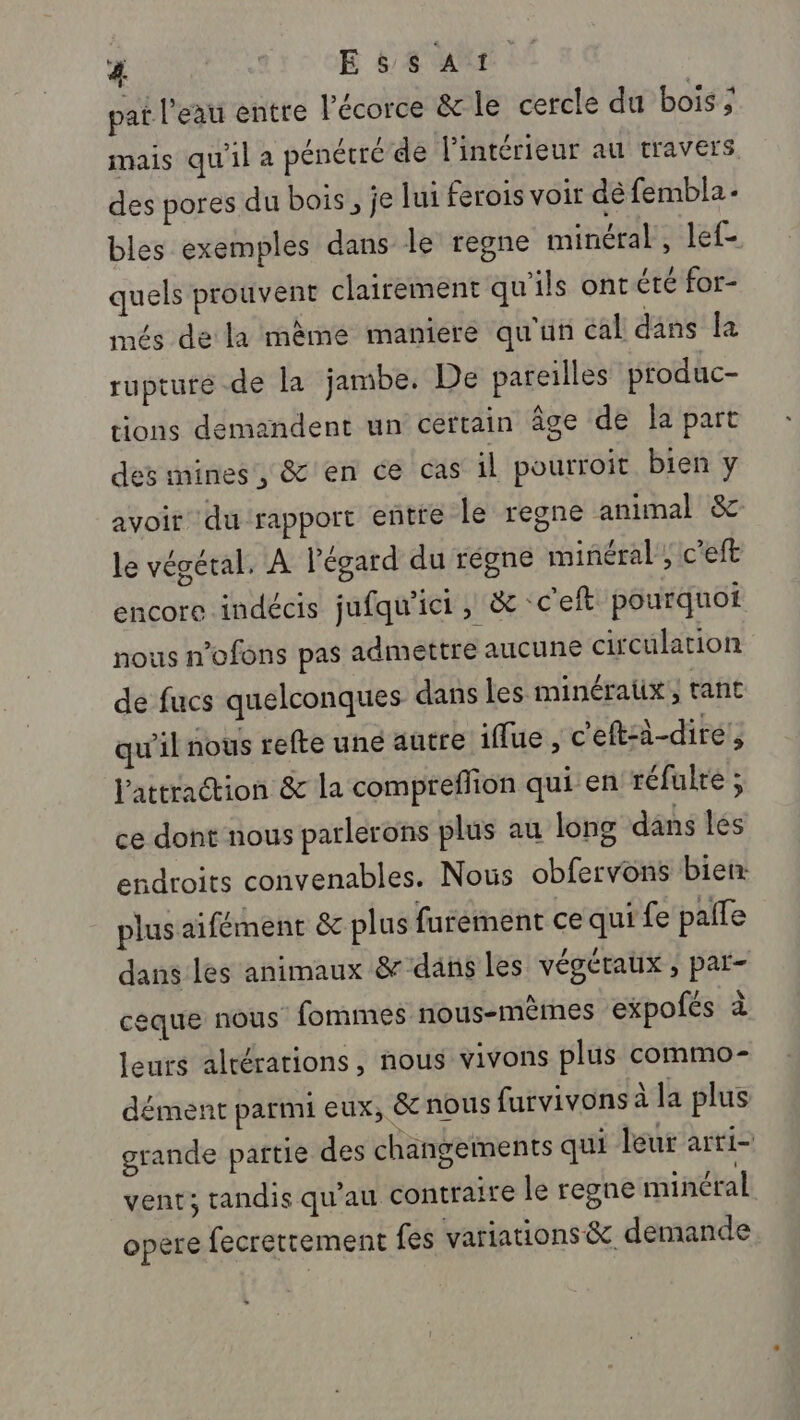 &amp; st E &amp; $ AT pat l'eau entre l'écorce &amp; le cercle du bois ; mais qu'il a pénétré de l'intérieur au travers des pores du bois, je lui ferois voir dé fembla- bles exemples dans le regne minéral, lef- quels prouvent clairement qu'ils ont été for- més de la même maniere qu'un cal dans la rupture -de la jambe. De pareilles produc- tions demandent un cértain âge de la part des mines, &amp; en ce cas il pourroit bien y avoir du rapport entre le regne animal &amp; le végétal. À l'égard du régne minéral, c’eft encore indécis jufqu'ici , &amp; c'eft pourquoi nous n’ofons pas admettre aucune circulation de fucs quelconques dans les minéraüx, tant qu'il nous refte uné autre iffue , c'eft:à-dire l'attraction &amp; la compreflion qui en réfulté ; ce dont nous parlerons plus au long dans les endroits convenables. Nous obfervons bien: plus aifément &amp; plus furéinent ce qui fe paile dans les animaux &amp; dans les végétaux ; par- céque nous fommes nous-mêmes expofés à leurs altérations, nous vivons plus commo- dément parmi eux, &amp; nous furvivons à la plus grande partie des changements qui leur arti- vent; tandis qu’au contraire le regne minéral opère fecretrement fes variations &amp; demande