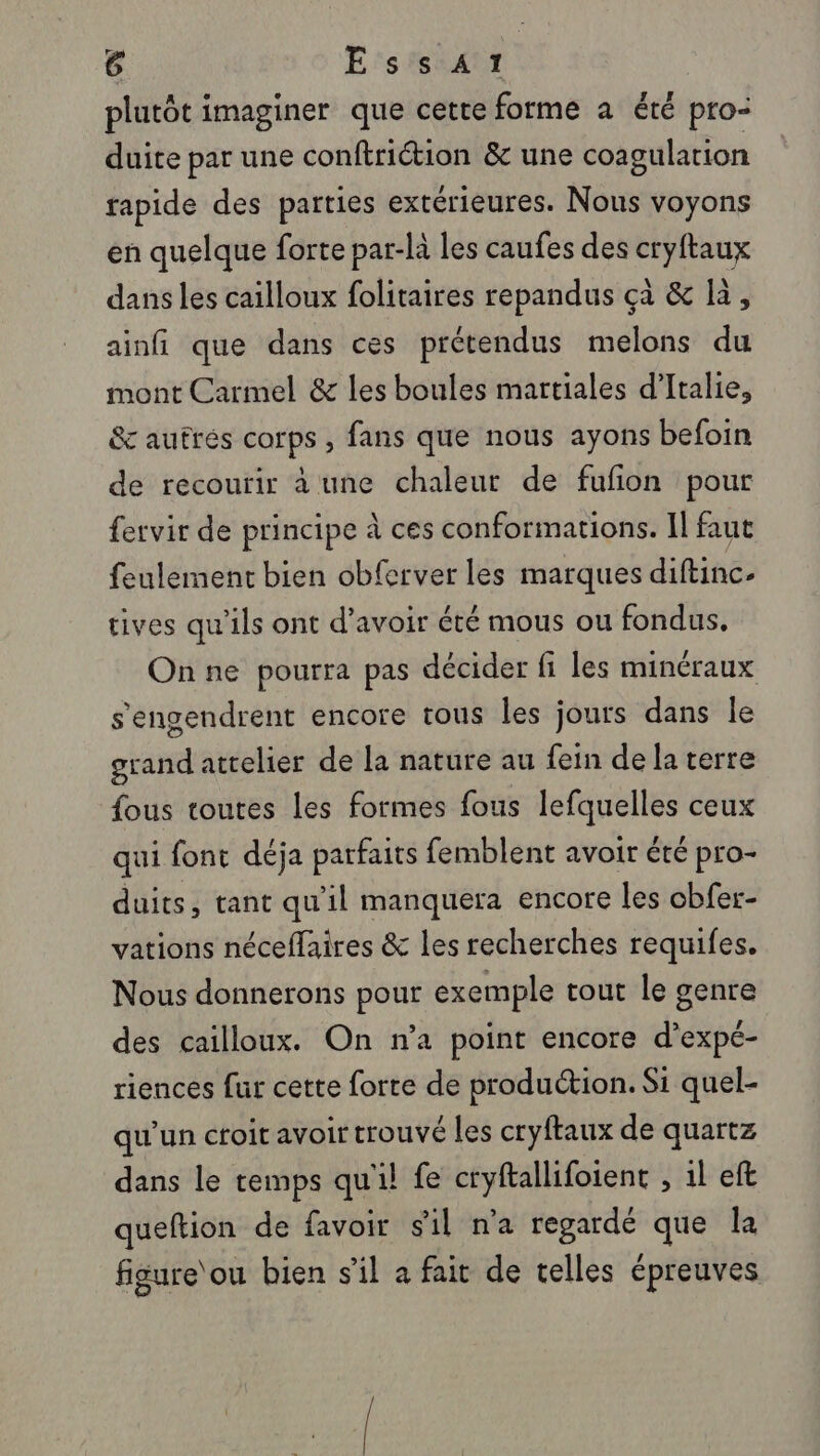 plutôt imaginer que cette forme à été pro- duite par une conftriction &amp; une coagulation tapide des parties extérieures. Nous voyons en quelque forte par-là les caufes des cryftaux dans les cailloux folitaires repandus çà &amp; là, ainfi que dans ces prétendus melons du mont Carmel &amp; les boules martiales d'Italie, &amp;c autres corps , fans que nous ayons befoin de recourir à une chaleur de fufion pour fervir de principe à ces conformations. Il faut feulement bien obferver les marques diftinc- tives qu'ils ont d’avoir été mous ou fondus, On ne pourra pas décider fi les minéraux s'engendrent encore tous les jours dans le grand attelier de la nature au fein de la terre fous toutes les formes fous CAES ceux qui font déja parfaits femblent avoir été pro- duits, tant qu'il manquera encore les obfer- vations néceflaires &amp; les recherches requifes. Nous donnerons pour exemple tout le genre des cailloux. On n’a point encore d’expé- riences fur cette forte de production. Si quel- qu'un croit avoir trouvé les cryftaux de quartz dans le temps qu'il fe cryftallifoient , 1l eft queftion de favoir s'il n'a regardé que la figure‘ou bien s'il a fait de telles épreuves