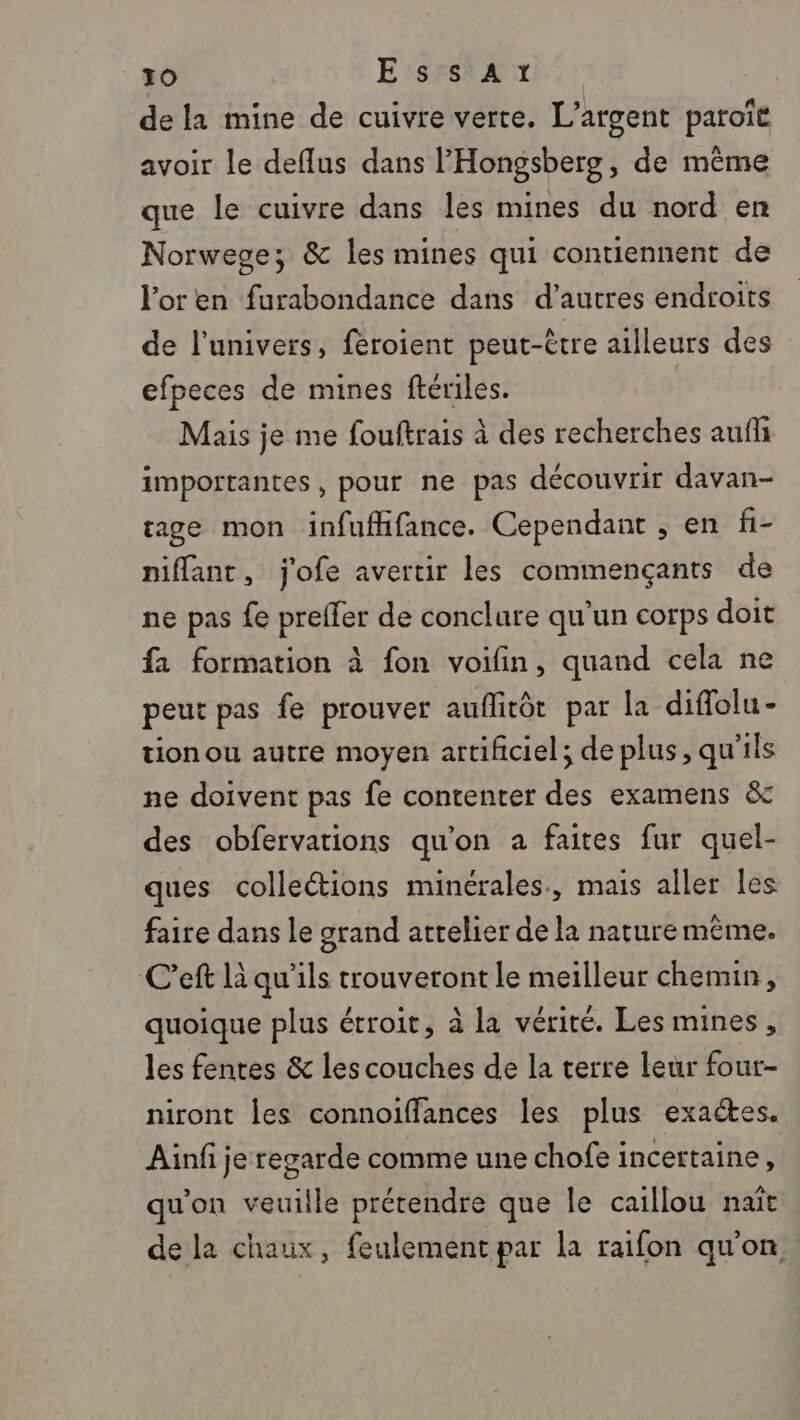 dela mine de cuivre verte. L'argent paroïe avoir le deflus dans l'Hongsberg, de même que le cuivre dans les mines du nord en Norwege; &amp; les mines qui contiennent de or en furabondance dans d’autres endroits de l'univers, feroient peut-être ailleurs des efpeces de mines fériles. | Mais je me fouftrais à des recherches aufli importantes, pour ne pas découvrir davan- sage mon infufifance. Cependant ; en fi- niflant, j'ofe avertir les commençants de ne pas fe preffer de conclure qu'un corps doit fa formation à fon voifin, quand cela ne peut pas fe prouver auflirôt par la diflolu- tion ou autre moyen artificiel; de plus, qu'ils ne doivent pas fe contenter des examens &amp; des obfervations qu'on a faites fur quel- ques collections minérales, mais aller les faire dans le grand atrelier de la nature même. C’eft là qu’ils trouveront le meilleur chemin, quoique plus étroit, à la vérité. Les mines, les fentes &amp; les couches de la terre leur four- niront les connoiffances les plus exactes. Ainfi je regarde comme une chofe incettaine, qu'on veuille prétendre que le caillou naît de la chaux, feulement par la raifon qu'on.