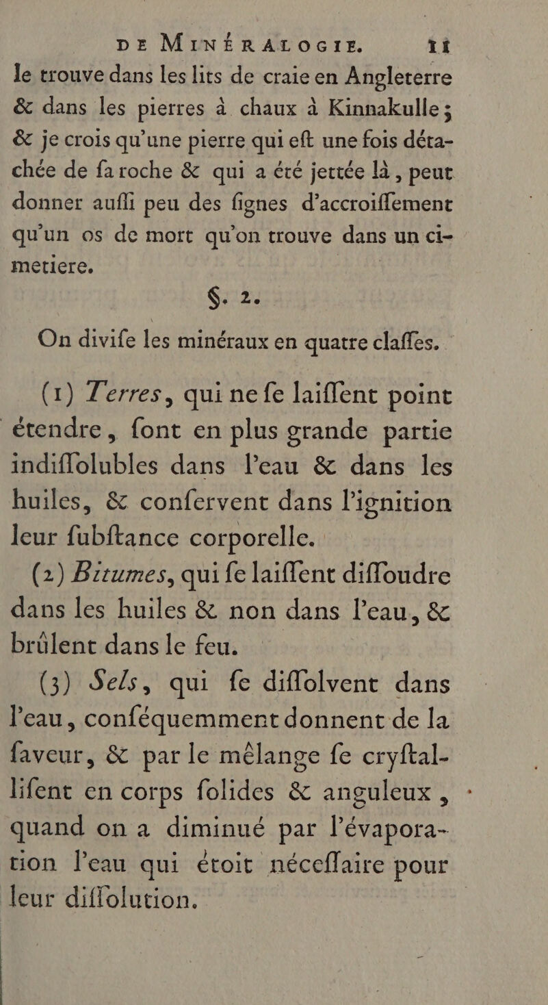 le trouve dans les lits de craie en Angleterre &amp; dans les pierres à chaux à Kinnakulle ; &amp; je crois qu’une pierre qui eft une fois déta- chée de fa roche &amp; qui a été jettée là, peut donner aufli peu des fignes d’accroiflement qu'un os de mort qu’on trouve dans un ci- meticre. 12: On divife les minéraux en quatre claffes. (1) Terres, qui nefe laiffent point étendre, font en plus grande partie indiflolubles dans l’eau &amp; dans les huiles, &amp; confervent dans l'ignition leur fubftance corporelle. (2) Brtumes, qui fe laiffent diffoudre dans les huiles &amp; non dans l’eau, &amp; brülent dans le feu. (3) Sels, qui fe diflolvent dans l'eau, conféquemment donnent de la faveur, &amp; par le mêlange fe cryftal- lifent en corps folides &amp; anguleux, quand on à diminué par l’évapora- tion l’eau qui étoit néceflaire pour leur diflolution.