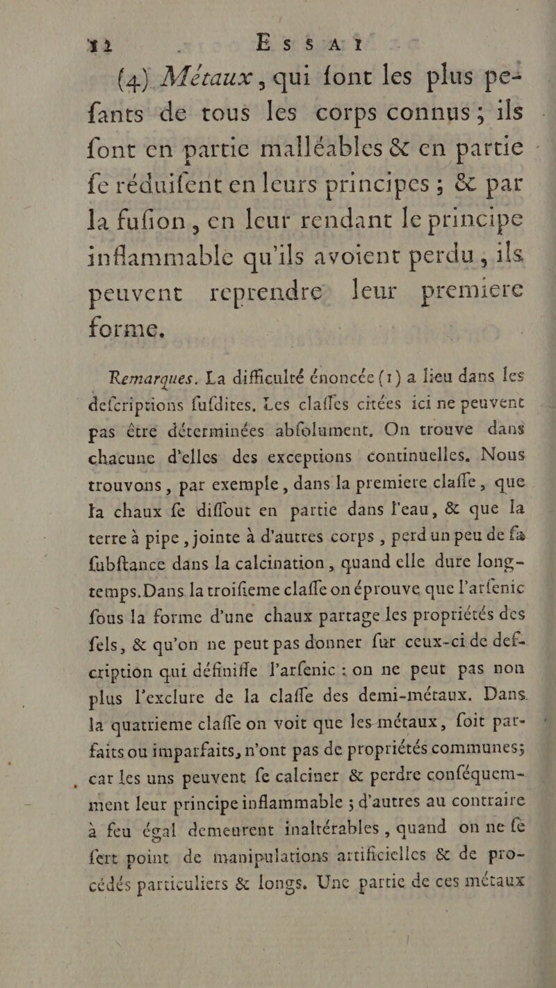 (a) Métaux, qui font les plus pe“ fants de tous les corps connus; ils font en partie malléables &amp; en partie : fe réduifent en leurs principes ; &amp; par la fufñon, en leur rendant le principe inflammable qu'ils avoient perdu, ils peuvent reprendre Jeur premiere forme. Remarques. La difficulté énoncée (1) a lieu dans les defcriptions fufdites. Les clafles citées ici ne peuvent pas être déterminées abfolument. On trouve dans chacune d'elles des exceptions continuelles. Nous trouvons , par exemple, dans la premiere clafle, que fa chaux fe diffout en partie dans l'eau, &amp; que la terre à pipe, jointe à d'autres corps , perd un peu de fa fabftance dans la calcination , quand elle dure long- temps. Dans la troifieme claffe on éprouve que l'arfenic fous la forme d’une chaux partage les propriétés des fels, &amp; qu’on ne peut pas donner fur ceux-ci de def- cripuon qui définifle l’arfenic : on ne peut pas non plus l’exclure de la clafle des demi-métaux. Dans la quatrieme claffe on voit que les-métaux, foit par- faits ou imparfaits, n'ont pas de propriétés communes; car les uns peuvent fe calciner &amp; perdre conféquem- ment leur principe inflammable ; d’autres au contraire à feu égal demeurent inaltérables, quand on ne fe fert point de manipulations artificielles &amp; de pro- cédés particuliers &amp; longs. Une partie de ces métaux