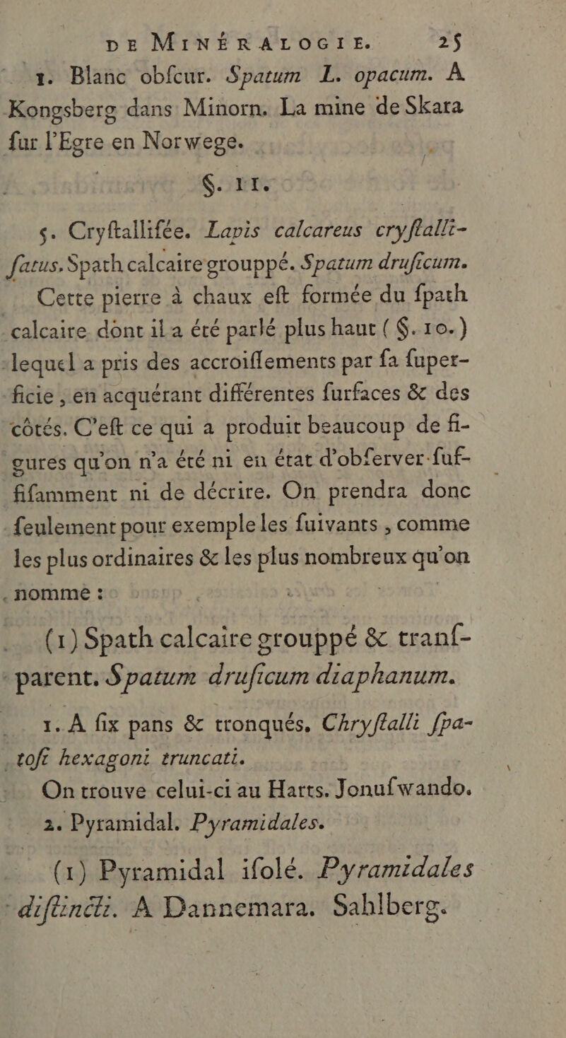 2 Blanc obfcur. Sparum L. opacum. À Kongsbers dans Minorn. La mine de Skara fur l’'Egre en Norwege. Er s. Cryftallifée. Lapis calcareus cryflalli- fatus. Spath calcaire grouppé. Spatum druficum. Cette pierre à chaux eft formée du fpath calcaire dont ila été parlé plus haut ($.10.) lequel a pris des accroiflements par fa fuper- ficie , en acquérant différentes furfaces &amp; des côtés. C’eft ce qui a produit beaucoup de fi- gures qu'on n'a été ni en état d’obferver-fuf- fifimment ni de décrire. On prendra donc feulement pour exemple les fuivants , comme les plus ordinaires &amp; les plus nombreux qu'on . nomme : | ; (1) Spath calcaire grouppé &amp; tranf- - parent. S patum druficum diaphanum. 1. À fix pans &amp; tronqués, Chry/alli [pa- .toft hexagoni truncati. On trouve celui-ci au Harts. Jonufwando. 2. Pyramidal. Pyramidales. (1) Pyramidal ifolé. Pyramidales diflinék. À Dannemara. Sablberg.