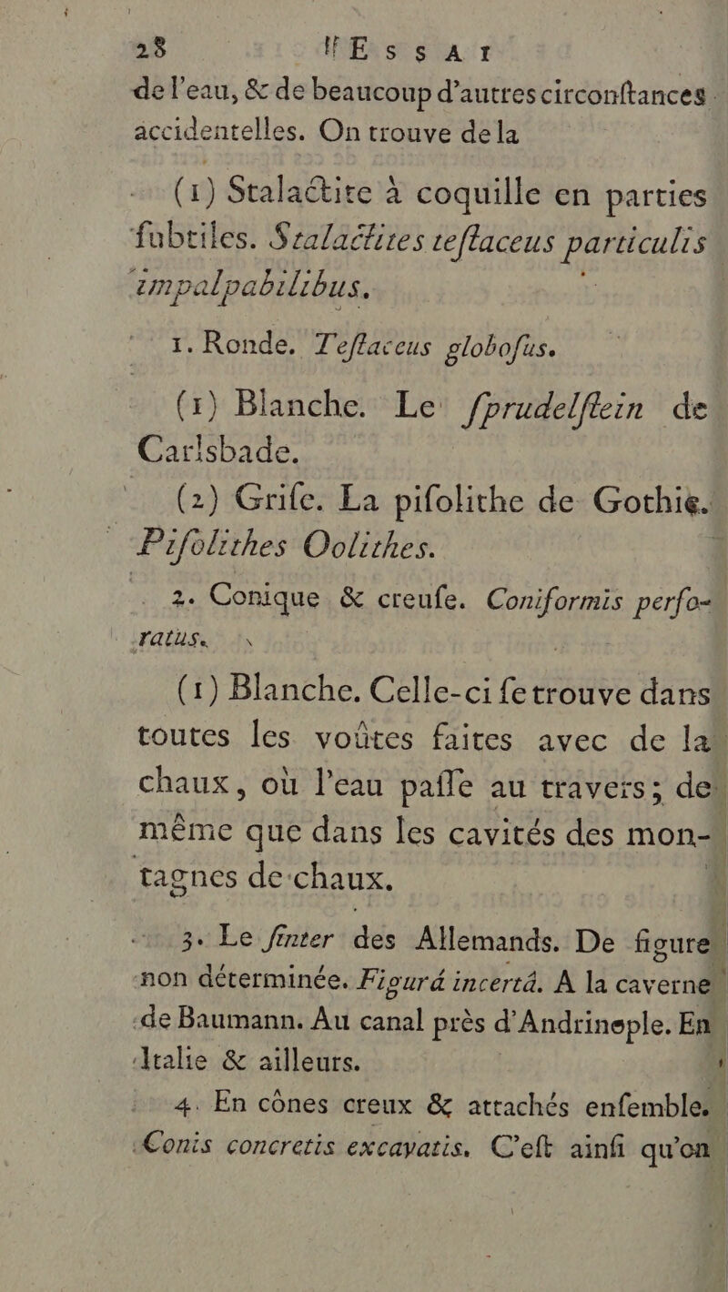 de l'eau, &amp; de beaucoup d’autres circonftances. accidentelles. On trouve dela (1) Stalaétite à coquille en parties fubtiles. Sralactires ceflaceus particulrs | zmpalpabilibus. 1. Ronde, Teffaceus globofus. (1) Blanche. Le fprudelftin de Carisbade. _ (2) Grife. La pifolithe de Gothie. ue Oolithes. | 2. Conique &amp; creufe. Gone perfo= (rAUSSR | (1) Blanche. Célle: ci fe RE dans toutes les voûtes faites avec de la“ chaux, où l'eau pañle au travers; de même que dans les cavités des mon, tagnes de‘chaux. 3. Le finter dés Allemands. De figures | non déterminée. Fiourd incertä. À la caverne | -de Baumann. Au cer près d Andrineple. En Atalie &amp; ailleurs. L 4. En cônes creux &amp; attachés enfemble.… «Conis concretis excavatis. C'eft ainf qu'on.