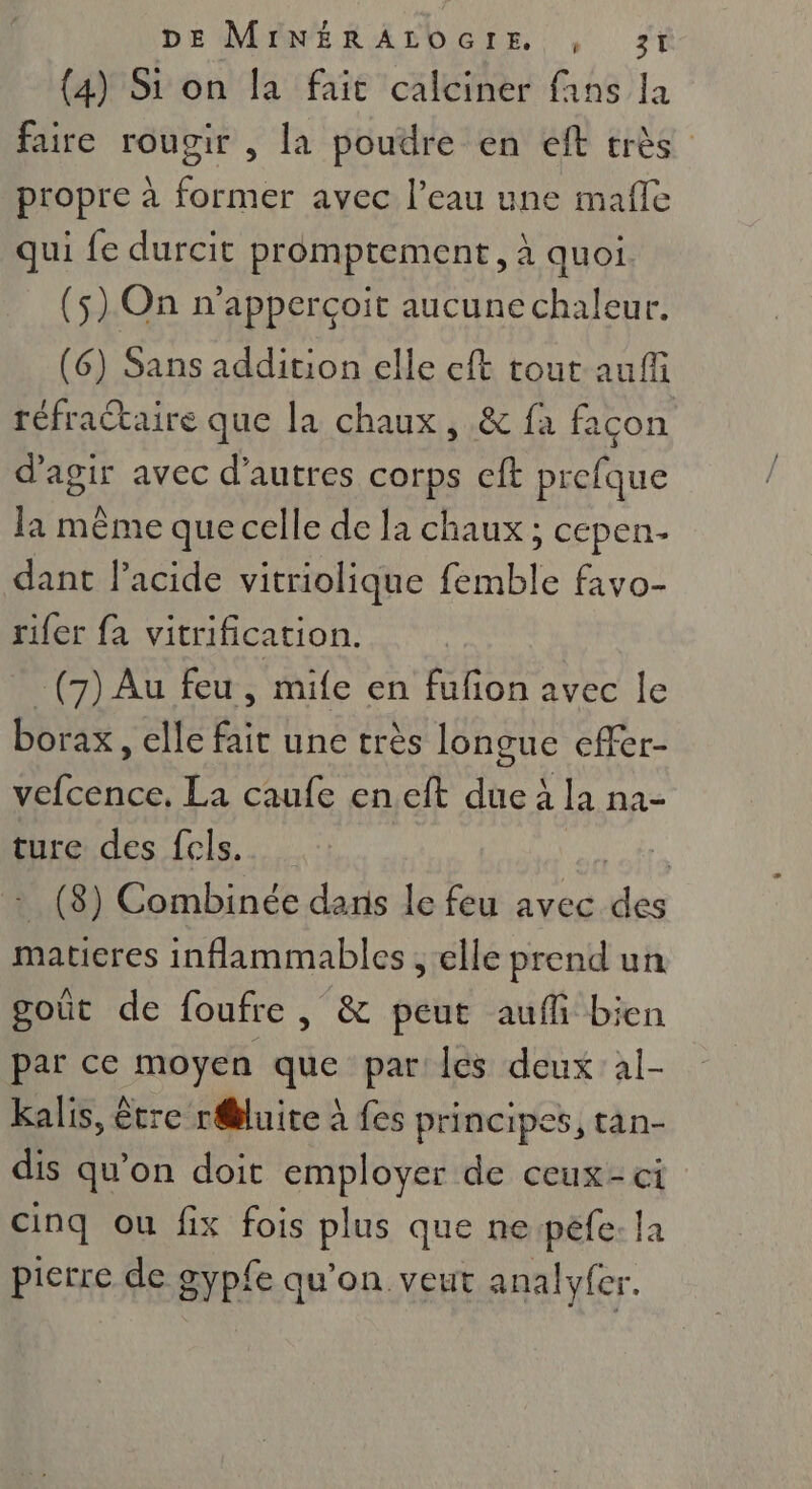 (4) Si on la fait calciner fans la faire rougir , la poudre en eft très propre à former avec l’eau une mafle qui fe durcit promptement, à quoi (5) On n’apperçoit aucune chaleur. (6) Sans addition elle eft tout auf réfractaire que la chaux, &amp; fa façon d'agir avec d’autres corps cft prefque la même que celle de la chaux ; cepen- dant lacide vitriolique femble favo- rifer fa vitrification. -(7) Au feu , mife en fufon avec le borax, elle fait une très longue effer- vefcence, La caufe eneft due à la na- ture des fels. EN : (8) Combinée dans le feu avec des matieres inflammables , elle prend un goût de foufre , &amp; peut auffi bien par ce moyen que par les deux al- kalis, être r@luite à fes principes, tan- dis qu'on doit employer de ceux-ci cinq ou fix fois plus que ne pêfe: Ja pierre de gypfe qu’on veut analyfer.