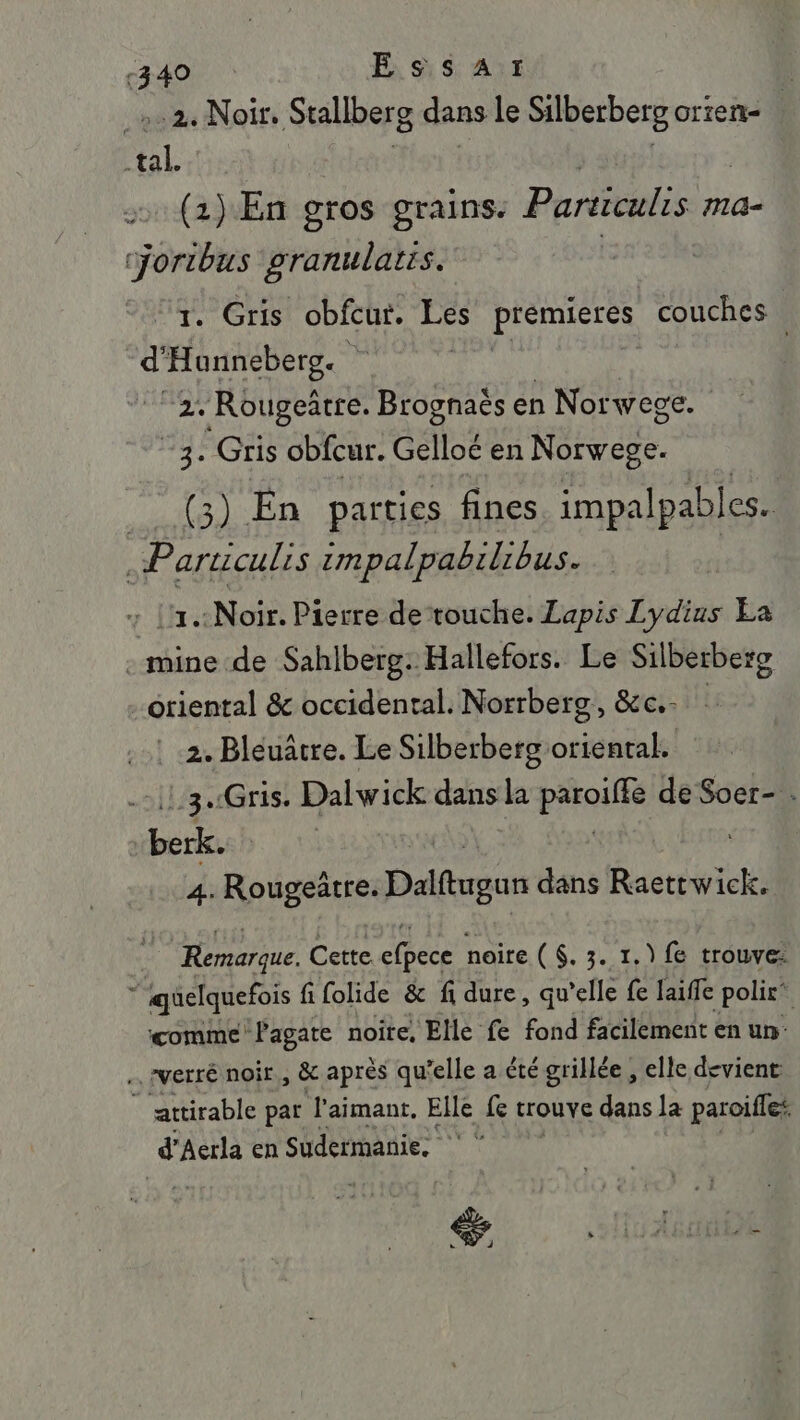 -340 RAI | _:.2. Noir. Stallberg dans le Silberberg orten- | tal en | | (2) En gros grains. Particulis ma- sn granulats. À . Gris obfcur. Rs premieres couches d'Hannebeg. 2. Rougeätre. Brognaës en Norwege. “3. Gris obfcur. Gelloé en Norwege. RONERR En parties fines impalpables. .Particulis impalpabilibus. : L'1:Noir. Pierre detouche. Lapis Lydius La . mine de Sahlberg: Hallefors. Le Silberberg oriental &amp; occidental. Norrberg, &amp;c.. : 2. Bléuâtre. Le Silberberg D tou e :3.Gris. Dalwick dans la AE de Soer- . pee 4. Rougeütre. nas dans Raettwick. Remarque. Cette cé noire ($. 3. 1.) fe trouve: 1 quelquefois fi folide &amp; fi dure, qu'elle fe laiffe polir” ‘comme Pagate noite, Elle fe fond facilement en un- … rverré noir, &amp; après qu'elle a été grillée, elle devient © attirable pat l’aimant. Elle fe Louve dans la paroifles d'Aerla en Sudermanie. ‘ ‘ de ï % as” . pl