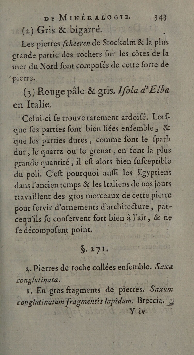 {2) Gris &amp; bigarré. Les pierres Jcheeren de Stockolm &amp; la plus grande partie des rochers fur les côtes de la mer du Nord font compofés de cette forte de ‘pierre. ( 3) Rouge pâle &amp; gris. Ifola d'Elba en Italie. Celui-ci fe trouve rarement ardoifé. rt que fes parties font bien liées enfemble, que les parties durés, comme font le ais dur , le quartz ou le grenat, en font la plus grande quantité , il eft alors bien fufceprible du poli. C’eft pourquoi aufli les Egyptiens dans l’ancien temps &amp; les Iraliens de nos jours travaillent des gros morceaux de cette pierre pour fervir d'ornements d'architecture, par- cequ'i ils fe confervent fort bien à alair, &amp; ne fe décompofent poinr. $.271. 2. Pierres de roche collées enfemble. Saxa conglatinata. | 1. En gros fragments de pierres. Saxum conglitineti fragmentis lapidum. Breccia. } | RUE