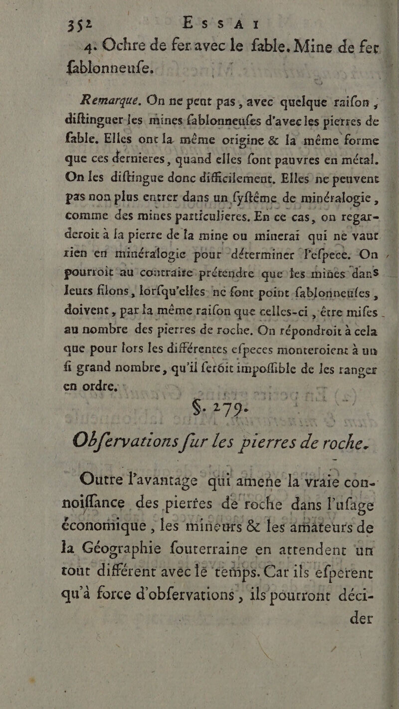 3$2 Essar | 4: Ochre de fer avec cle fable. Mine de fer « fblonneuf e, ñ \ Remarque. On ne pent pas, avec quelque raifon, diftinguerJes mines fablonneufes d'avec les pierres de fable. Elles ont la même origine &amp; Ia même forme que ces dernieres , quand elles font pauvres en métal. On les diftingue donc difficilement, Elles ne peuvent pas non plus entrer dans un {yffême de minéralogie, comme des mines particuliers. En ce cas, on rcgar- deroit à a pierre de fa mine ou minerai qui ne vaut rien en minéralogie pour déterminer Féfpece. On pourroit ‘au contraite prétendre que les mines dans leurs filons, lorfqu’elles: nc font point fablonneuies , doivent, par la même raifon que celles-ci étre mifes au nombre des pierres de roche. On AR O EE à cela que pour lors les différentes efpeces monteroient à un fi grand nombre, qu'il ferôit De de les ranger en ordre. : | S. 279. LE Okfervations ur Les pierres de roche. Outre l'avantage qui amene la'vraie con- en des pierfes de roche dans l'ufage économique , les mineurs &amp; les amateurs de la Géographie fouterraine en attendent un tout différent avéc lé temps. Carils éfperent qu'à force d’ obfervations , ils pourront déci- der