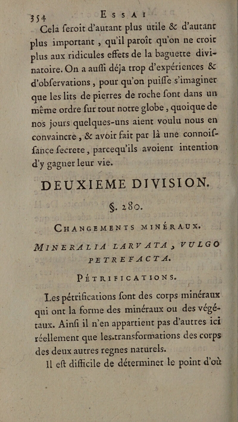 Cela feroit d'autant plus utile &amp; d'autant plus important ; qu'il paroît qu'on ne croit plus aux ridicules effets de la baguette divi- natoire. On a aufli déja trop d’expériences &amp; d'obfervations, pour qu'on puiffe s’imaginer que les lits de pierres de roche font dans un même ordre fur tout notre globe , quoique de nos jours quelques-uns aient voulu nous en convaincre , &amp; avoir fait par la une connoif- fance fecrete, parcequ'ils avoient intention . d'y gagner leur vie. DEUXIEME DIVISION. | | $. 280. CHANGEMENTS MINÉRAUX. MINERALIA LARV ATA, VULGO PETREFACT A. PÉTRIFICATIONS. Les pétrifications font des corps minéraux qui ont la forme des minéraux ou des VÉSÉ- aux. Ainfilnen appartient pas d’autres ici réellement que les,transformations des corps des deux autres regnes naturels. Il eft difficile de déterminer le point d'où