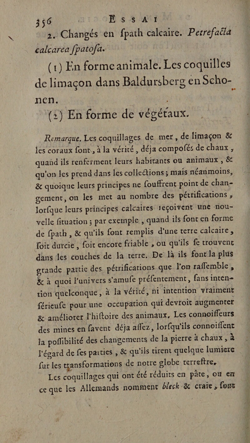 2. Changés en fpath calcaire. Perrefaëia” calcarea fpatofa. (1) En formeanimale. Les coquilles de limaçon dans Baldursberg en Scho- nen. | (:) En forme de végétaux. Remarque. Les coquillages de mer, de limaçon &amp; les coraux font, à la vérité, déja compofés de chaux, quañd ils renferment leurs habitants ou animaux , &amp; qu'on les prend dans les collections ; mais néanmoins, &amp; quoique leurs principes ne fouffrent point de chan- gement, on les met au nombre des péttifications ; lorfque leurs principes calcaires 1eçoivent une nou- velle fituation ; par exemple , quand ils font en forme de fpath, &amp; qu'ils font remplis d'une terre calcaire, Toit durcie , foit encore friable , ou qu'ils fe trouvent dans les couches de la terre. De là ils font la plus grande partie des pétrifications que l'on raflemble, &amp; à quoi l'univers s'amufe préfentement, fans inten- tion quelconque, à la vérité, ni intention vraiment férieufe pour une occupation qui devtoit augmenter &amp; améliorer l'hiftoire des animaux, Les connoiffeurs des mines en favent déja aflez, lorfqu'ils connoiffent la poffibilité des changements de la pierre à chaux, à l'égard de fes parties , &amp; qu'ils tirent quelque lumiere fur les tçansformations de notre globe terreftre. Les coquillages qui ont été réduits en pâte, où en ce que les Allemands nomment b/eck &amp; craie, fous