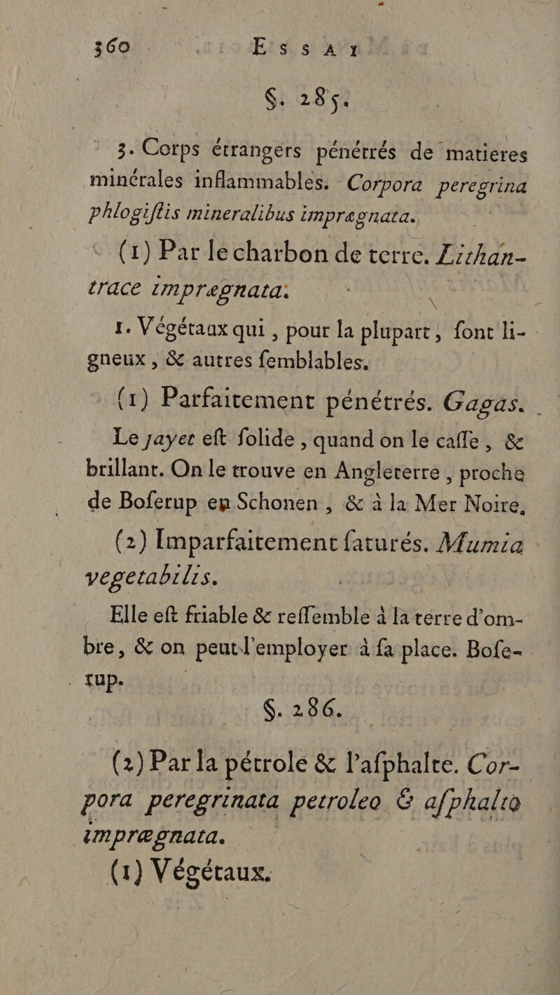 $. 28. 8. Corps étrangers pénétrés de matieres minérales inflammables. Corpora peregrina phlogiflis mineralibus impragnata. : (1) Par le charbon de terre. Zirhan- trace 1mpregnata: | \ 1. Végétaux qui , pour la plupart ont. gneux , &amp; autres femblables, (1) Parfaitement pénétrés. Gagas. Le Jayer eft folide , quand on le cafe, &amp; brillant. On le trouve en Angleterre , proche de Boferup eg Schonen , &amp; à la Mer Noire, (2) Imparfaitement faturés. Mumia vegetabilis. Elle eft friable &amp; reffemble à la terre d’om- bre, &amp; on peutl'employer à fa place. Bofe- . fup. | $. 286. (2) Par la pétrole &amp; l’afphalte. Cor- pora peregrinata perroleo &amp; afphalie impræpnata. (1) Végétaux.