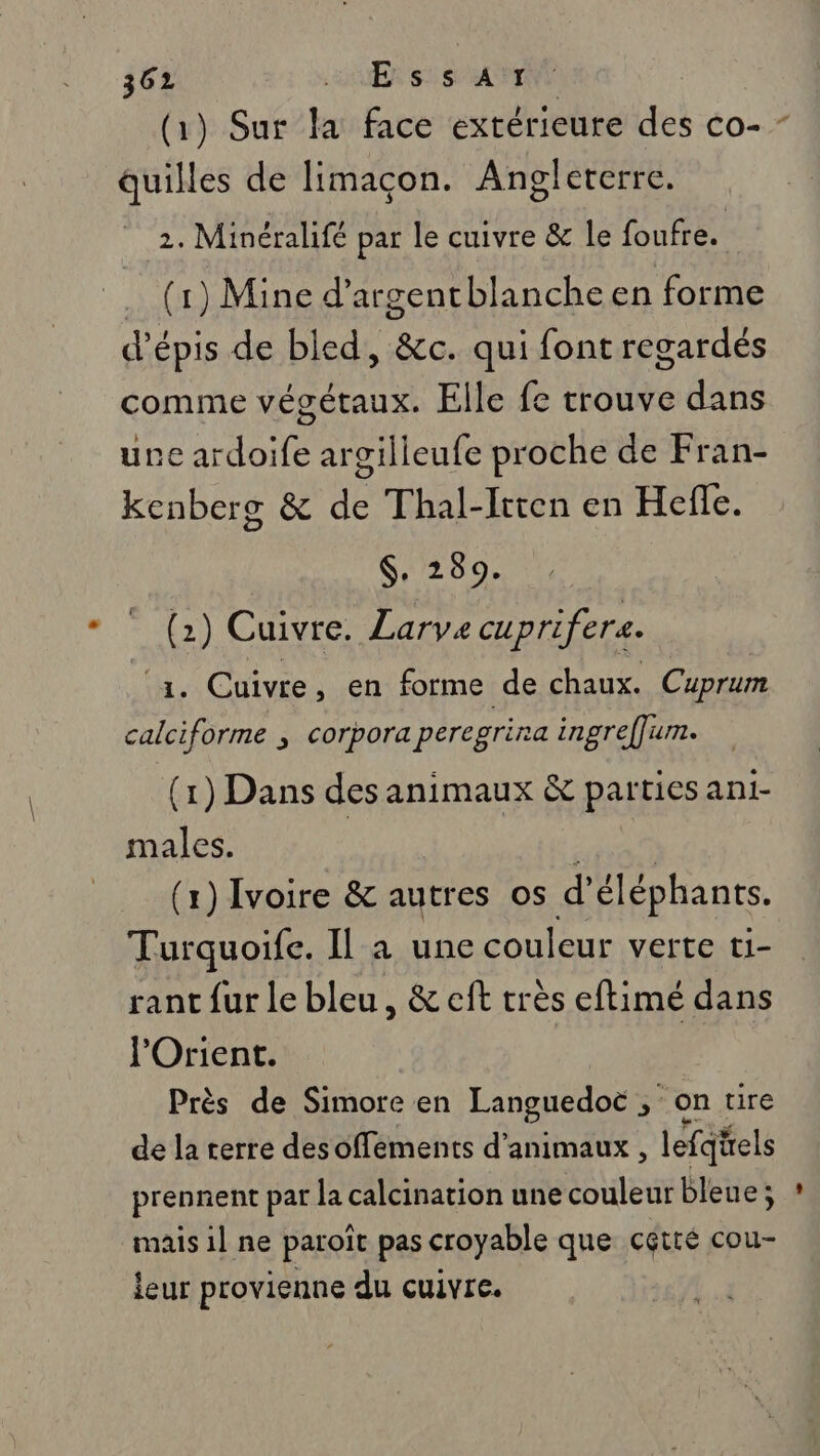 (1) Sur la face extérieure des co- quilles de limaçon. Angleterre. 2. Minéralifé par le cuivre &amp; le foufre. (1) Mine d’argentblanche en forme d'épis de bled, &amp;c. qui font regardés comme végétaux. Elle fe trouve dans une ardoife argilleufe proche de Fran- kenberg &amp; de Thal-Irren en Hefle. $, 289. (2) Cuivre. Larve cuprifera. 1. Cuivre, en forme de chaux. Cuprum calciforme ; corpora peregrira ingreffum. (1) Dans des Are &amp; parties ani- males. (x) Ivoire &amp; autres os d éléphants. Turquoife. Il a une couleur verte ti- rant fur le bleu, &amp; eft très eftimé dans l'Orient. Près de Simore en Languedoc ; &gt; On tire de la terre desoffements d'animaux, lefqels prennent par la calcination une couleur bleue; mais il ne paroît pas croyable que cétré cou- leur provienne du cuivre.