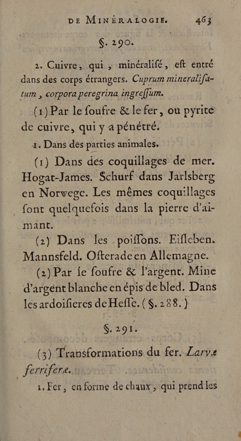 $. 290. 2. Cuivre, qui ; minérahifé, eft entré dans des corps étrangers. Cuprum mineralifa- tum , corpora peregrina ingreffum. (1) Par le foufre &amp; le fer, ou pyrite de cuivre, qui y a pénétré. 1. Dans des parties animales. (1) Dans dés coquillages de mer. Hogat-James. Schurf dans Jarlsberg en Norvegc. Les mêmes coquillages font quelquefois dans la pierre d’ai- ant. ; Hp : (2) Dans les poiflons. Eïflcben. Mannsfeld. Ofteradeen Allemagne. (2) Par ie foufre &amp; largent. Mine d'argent blanchcenépis de bled. Dans les ardoifieres deHefle. ( . 288. ) $. 29 I. (3) Transformations du fer. Zarve ferrifere.r 1, Fer, en forme de chaux , qui prend les