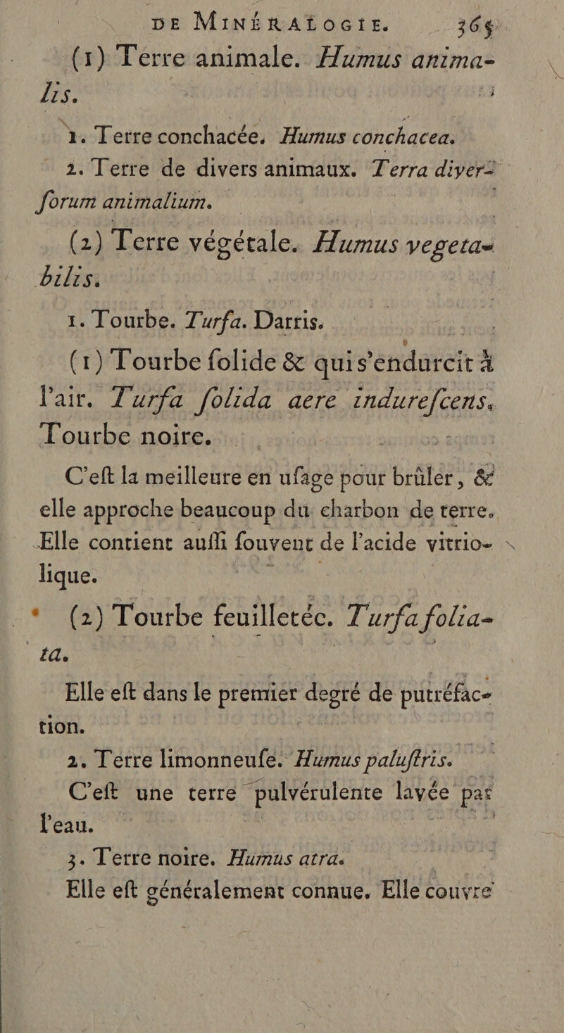 (1) Ferre animale. Humus anima- Lis. L3 1. Terre conchacée. Humus conchacea. 2. Terre de divers animaux. F erra di iver= forum animalium. (2) Terre végétale. Aumus ts bilis. 1. Tourbe. Turfa. Darris. (1) Tourbe folide &amp; quis EE à l'air. Turfa folida aere EEE Tourbe noire. C’eft la meilleure en ufage pour brûler, &amp; elle approche beaucoup du. charbon de terre. Elle contient auf fouvent de l'acide vitrio- lique. _* (2) Tourbe feuilletéc. 7'urfa folia= n: RE | | Elle eft dans le premier degré de putréfac- tion. 2. Terre limonneufe. Humus paluftris. C'eft une terre LU ÈEE lavée pa l'eau. 3. Terre noire. Humus atra. Elle eft généralement connue. Elle couvre