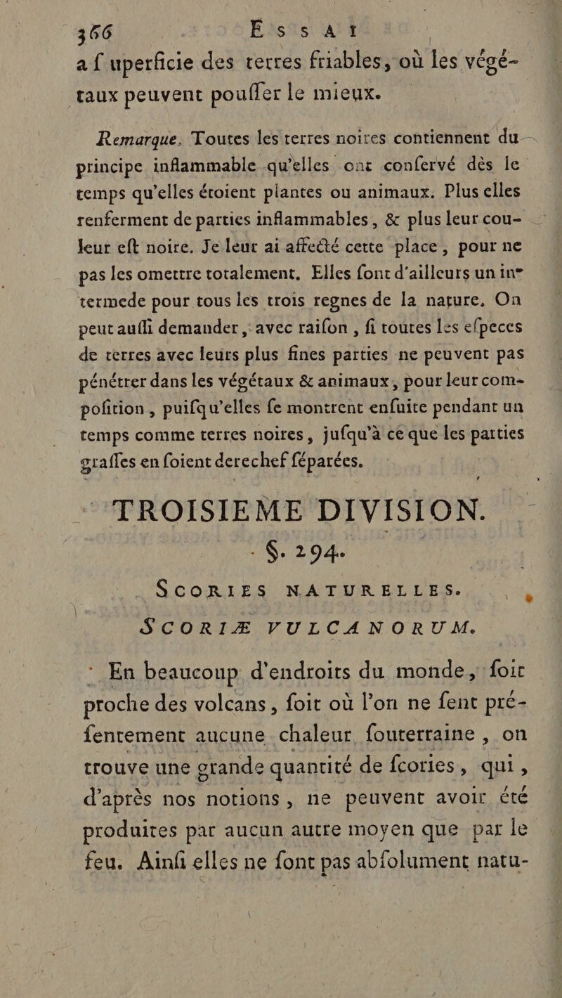 a { uperficie des terres friables, où les végé- taux peuvent pouffer le mieux. Remarque. Toutes les terres noires contiennent du- principe inflammable qu’elles ont confervé dès le temps qu’elles étoient plantes ou animaux. Plus elles renferment de parties inflammables, &amp; plus leur cou- leur eft noire. Je leur ai affecté cette place, pour ne pas les omettre totalement. Elles font d'ailleurs un in termede pour tous les trois regnes de la nature, On peut aufli demander , avec raifon , fi toutes Les efpeces de terres avec leurs plus fines parties ne peuvent pas pénétrer dans les végétaux &amp; animaux, pour leur com- poñtion, puifqu’elles fe montrent enfuite pendant un temps comme terres noires, jufqu'à ce que les parties graffes en foient der echef mobi. TROISIEME DIVISION. : $. 294 SCORIES NATURELLES. SCORIÆ VULCANORUM. ‘ En beaucoup d'endroits du monde, foit proche des volcans, foit où l’on ne fent pré- fenrement aucune chaleur fouterraine , on trouve une grande quantité de fcories , qui, d’après nos notions , ne peuvent avoir été produites par aucun autre moyen que par le feu. Ainf elles ne font pas abfolument natu-