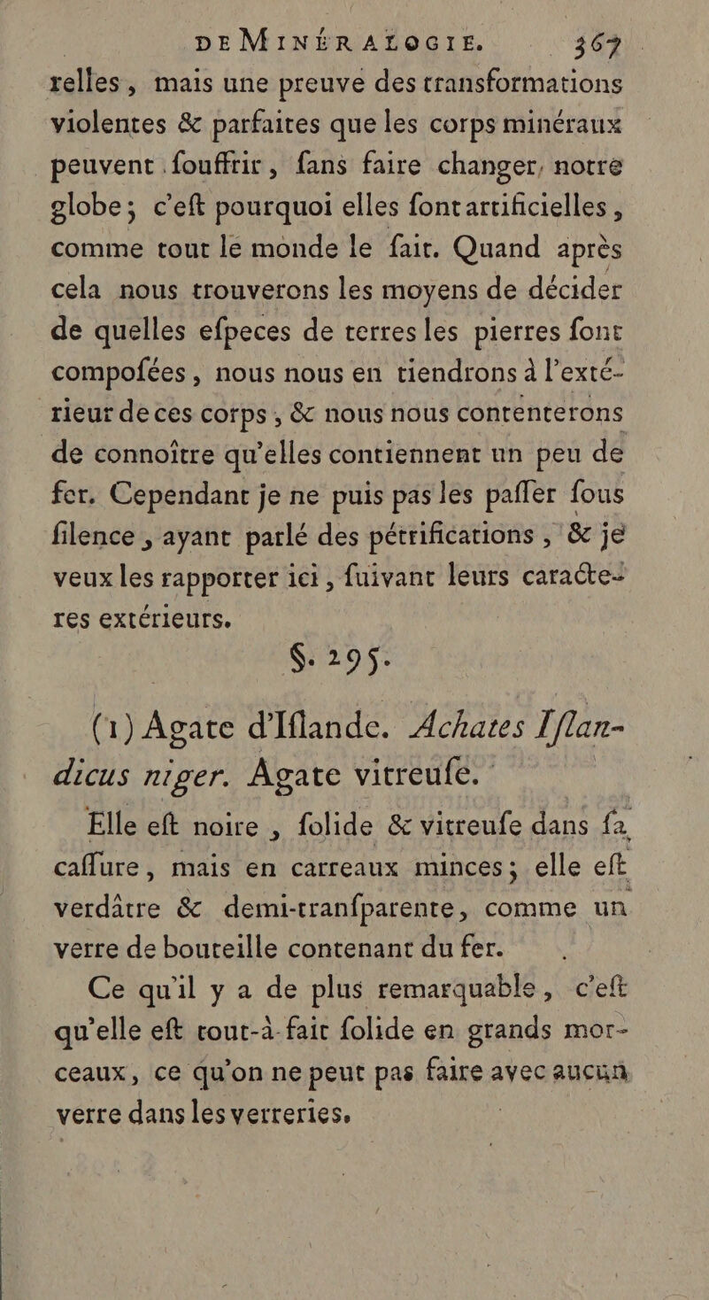 telles y Mais une preuve des transformations violentes &amp; parfaites que les corps minéraux peuvent fouffrir, fans faire changer, notre globe; c'eft pourquoi elles fontartificielles , comme tout le monde le fair. Quand après cela nous trouverons les moyens de décider de quelles efpeces de terresles pierres font compofées , nous nous en tiendrons à l’exté- rieur de ces corps , &amp; nous nous contenterons de connoîïtre qu’elles contiennent un peu de fer. Cependant je ne puis pas les pafler fous filence , ayant parlé des pétrifications , &amp; je veux les rapporter ici, fuivant leurs caracte- res extérieurs. $: 295. (1) Agate d'Iflande. Achates I flan- dicus niger. Agate vitreufe. Elle eft noire , folide &amp; vitreufe dans {a caflure, mais en carreaux minces; elle eft verdâtre &amp; demi-tranfparente, comme un verre de bouteille contenant du fer. Ce qu'il y a de plus remarquable, c'eft qu’elle eft cout-à- fair folide en grands mor- ceaux, ce qu'on ne peut pas faire avec aucun verre dans les verreries. |