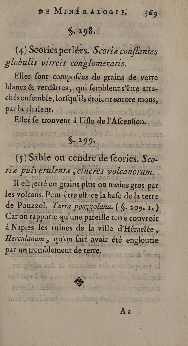 5# MINÉRALOGIE 369: 6.298: (4) Stories perlées. Scorie conffantes globulis vitreis conglomerarrs. Elles. font: compofées. de grains de. verre blancs &amp; verdâtres, . qui femblent s'être atta- chésenfemble, lorfqu'ils éroient encore ous: par la chaleur. | Elles fe trouvent à L ile, del AC . $:299. { 6) Sable où cendrée de fcoriés. Sco- 14 pulverulente, cineres volcanorum. s Il eft jetté en grains plus ou moins gros par les volcans. Peur: être eft-ce la bafe de la terre. de Pouzzol. Terra pouxxolana. ($: 209. 1.) Caron rapporte qu’ une pafeille terre couvroit à Naples. les ruines de la ville d'Héraclée , Herculanum , qu’on fait. avoir êté engloutie par un tremblement de terre, | À a