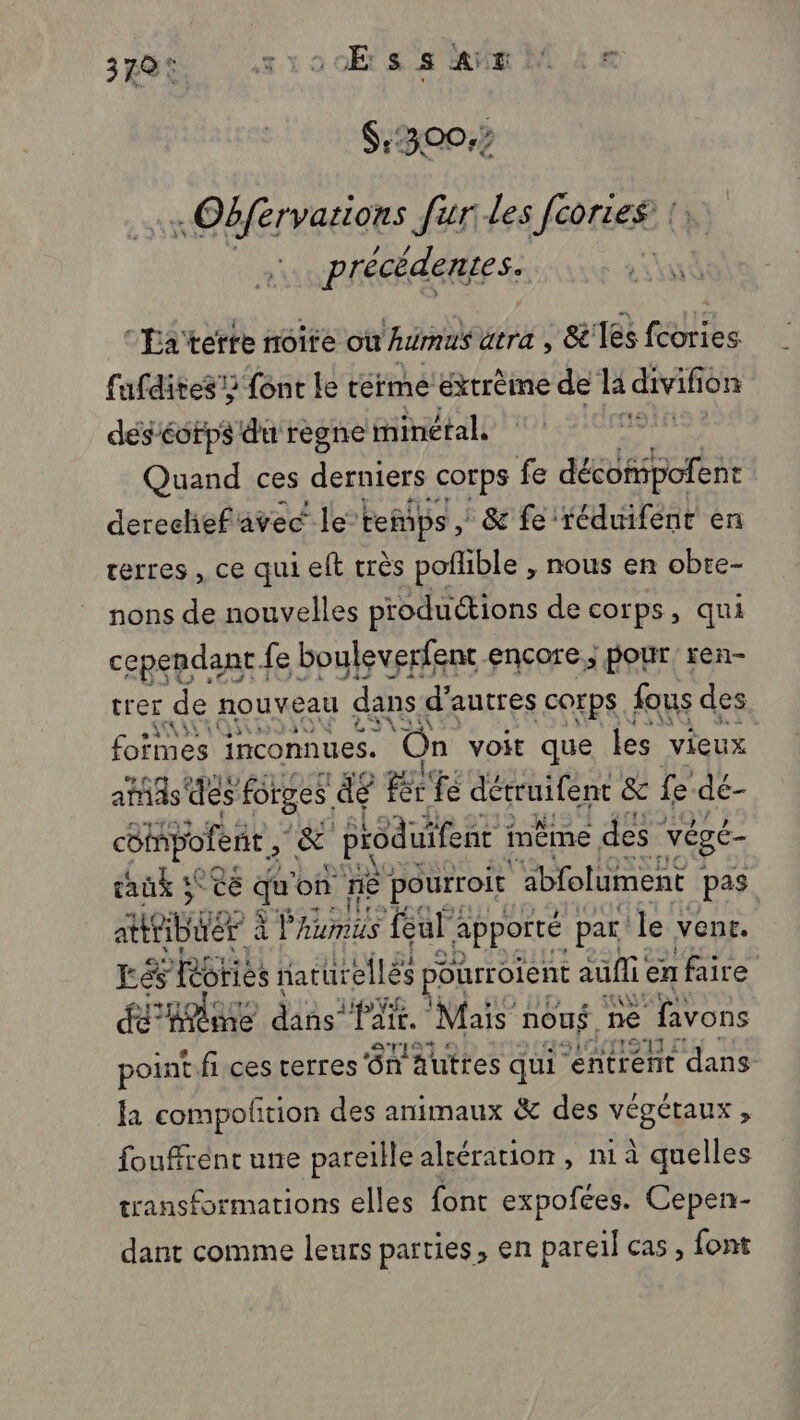 : Obfervations fur les f[cories’ précédentes. y “'Éaterte noite où Awrmus atra , &amp; les fcories fufdites} {ônc le térme éxtrème de la divifion des corps du regne iinétal. Donne Quand ces derniers corps fe décoñipofent derechefavec le temps , &amp; fe réduifenr en terres , ce qui elt très poflible , nous en obte- nons de nouvelles productions de corps, qui cependant fe bouleverfent encore; pour ren- trer de nouveau dans « d’autres corps fous des foïmes inconnues. On voit que les vieux atids' des forges de Be fe détruifent &amp; fe dé- céinpolene” &amp; produifent i même des * végé- taux 5° ce ge on ne pourroit ‘abfolument | pas ARE à à r humus ul apporté par le vent. Eés Rôries naturelles ourroient auf en faire ÉPRABE dans PHE. Mais nous ne favons point. fi ces terres'ôn Auttes qui “entrent dans a compoltion des animaux &amp; des végétaux , fouffrént une pareille alcération , ni à quelles transformations elles font expofces. Cepen- dant comme leurs parties, en pareil cas, font